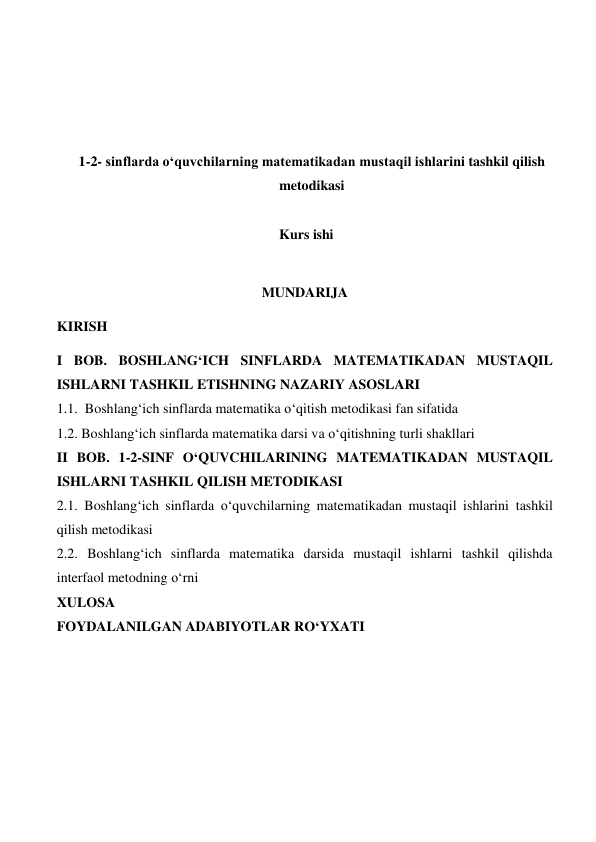  
 
 
 
1-2- sinflarda o‘quvchilarning matematikadan mustaqil ishlarini tashkil qilish 
metodikasi 
 
Kurs ishi 
 
MUNDARIJA 
KIRISH 
I BOB. BOSHLANG‘ICH SINFLARDA MATEMATIKADAN MUSTAQIL 
ISHLARNI TASHKIL ETISHNING NAZARIY ASOSLARI 
1.1.  Boshlang‘ich sinflarda matematika o‘qitish metodikasi fan sifatida 
1.2. Boshlang‘ich sinflarda matematika darsi va o‘qitishning turli shakllari 
II BOB. 1-2-SINF O‘QUVCHILARINING MATEMATIKADAN MUSTAQIL 
ISHLARNI TASHKIL QILISH METODIKASI 
2.1. Boshlang‘ich sinflarda o‘quvchilarning matematikadan mustaqil ishlarini tashkil 
qilish metodikasi 
2.2. Boshlang‘ich sinflarda matematika darsida mustaqil ishlarni tashkil qilishda 
interfaol metodning o‘rni 
XULOSA 
FOYDALANILGAN ADABIYOTLAR RO‘YXATI 
 
 
 
 
 
