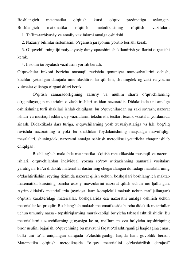 Boshlangich 
matematika 
o‘qitish 
kursi 
o‘quv 
predmetiga 
aylangan. 
Boshlangich 
matematika 
o‘qitish 
metodikasining 
o‘qitish 
vazifalari: 
    1. Ta’lim-tarbiyaviy va amaliy vazifalarni amalga oshirishi, 
    2. Nazariy bilimlar sistemasini o‘rganish jarayonini yoritib berishi kerak. 
    3. O‘quvchilarning ijtimoiy-siyosiy dunyoqarashini shakllantirish yo‘llarini o‘rgatishi 
kerak.  
    4. Insonni tarbiyalash vazifasini yoritib beradi. 
O‘quvchilar imkoni boricha mustaqil ravishda qonuniyat munosabatlarini ochish, 
kuchlari yetadigan darajada umumlashtirishlar qilishni, shuningdek og‘zaki va yozma 
xulosalar qilishga o‘rganishlari kerak. 
O‘qitish samaradorligining zaruriy va muhim sharti o‘quvchilarning 
o‘rganilayotgan materialni o‘zlashtirishlari ustidan nazoratdir. Didaktikada uni amalga 
oshirishning turli shakllari ishlab chiqilgan: bu o‘quvchilardan og‘zaki so‘rash; nazorat 
ishlari va mustaqil ishlari; uy vazifalarini tekshirish, testlar, texnik vositalar yordamida 
sinash. Didaktikada dars turiga, o‘quvchilarning yosh xususiyatlariga va h.k. bog‘liq 
ravishda nazoratning u yoki bu shaklidan foydalanishning maqsadga muvofiqligi 
masalalari, shuningdek, nazoratni amalga oshirish metodikasi yetarlicha chuqur ishlab 
chiqilgan. 
Boshlang‘ich maktabda matematika o‘qitish metodikasida mustaqil va nazorat 
ishlari, o‘quvchilardan individual yozma so‘rov o‘tkazishning samarali vositalari 
yaratilgan. Ba’zi didaktik materiallar dasturning chegaralangan doiradagi masalalarining 
o‘zlashtirilishini reyting tizimida nazorat qilish uchun, boshqalari boshlang‘ich maktab 
matematika kursining barcha asosiy mavzularini nazorat qilish uchun mo‘ljallangan. 
Ayrim didaktik materiallarda (ayniqsa, kam komplektli maktab uchun mo‘ljallangan) 
o‘qitish xarakteridagi materiallar, boshqalarida esa nazoratni amalga oshirish uchun 
materiallar ko‘proqdir. Boshlang‘ich maktab matematikasida barcha didaktik materiallar 
uchun umumiy narsa - topshiriqlarning murakkabligi bo‘yicha tabaqalashtirilishidir. Bu 
materiallarni tuzuvchilarning g‘oyasiga ko‘ra, ma’lum mavzu bo‘yicha topshiriqning 
biror usulini bajarishi o‘quvchining bu mavzuni faqat o‘zlashtirganligi haqidagina emas, 
balki uni to‘la aniqlangan darajada o‘zlashtirganligi haqida ham guvohlik beradi. 
Matematika o‘qitish metodikasida “o‘quv materialini o‘zlashtirilish darajasi” 

