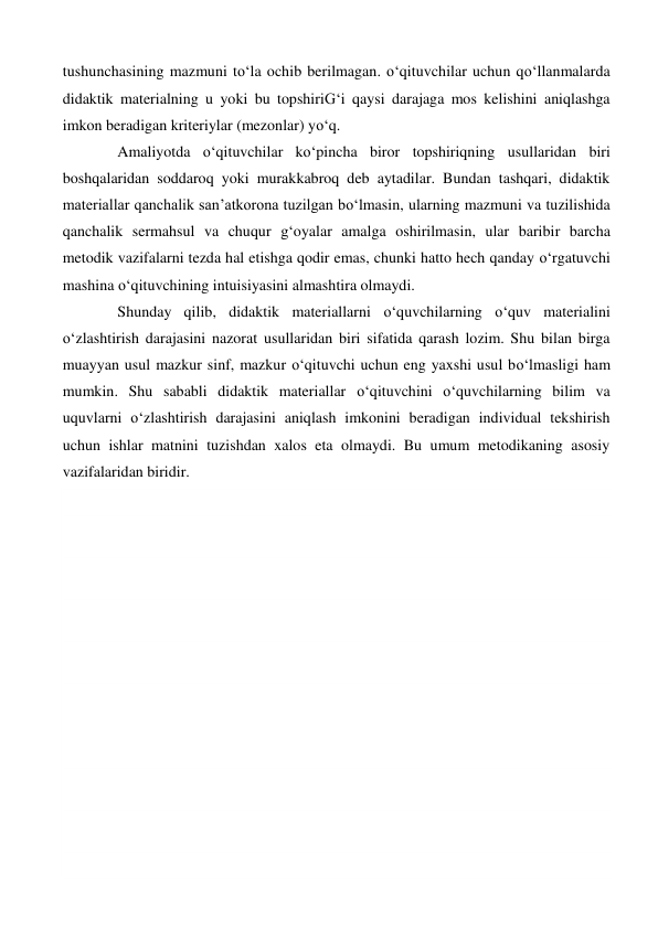tushunchasining mazmuni to‘la ochib berilmagan. o‘qituvchilar uchun qo‘llanmalarda 
didaktik materialning u yoki bu topshiriG‘i qaysi darajaga mos kelishini aniqlashga 
imkon beradigan kriteriylar (mezonlar) yo‘q. 
   
Amaliyotda o‘qituvchilar ko‘pincha biror topshiriqning usullaridan biri 
boshqalaridan soddaroq yoki murakkabroq deb aytadilar. Bundan tashqari, didaktik 
materiallar qanchalik san’atkorona tuzilgan bo‘lmasin, ularning mazmuni va tuzilishida 
qanchalik sermahsul va chuqur g‘oyalar amalga oshirilmasin, ular baribir barcha 
metodik vazifalarni tezda hal etishga qodir emas, chunki hatto hech qanday o‘rgatuvchi 
mashina o‘qituvchining intuisiyasini almashtira olmaydi. 
Shunday qilib, didaktik materiallarni o‘quvchilarning o‘quv materialini 
o‘zlashtirish darajasini nazorat usullaridan biri sifatida qarash lozim. Shu bilan birga 
muayyan usul mazkur sinf, mazkur o‘qituvchi uchun eng yaxshi usul bo‘lmasligi ham 
mumkin. Shu sababli didaktik materiallar o‘qituvchini o‘quvchilarning bilim va 
uquvlarni o‘zlashtirish darajasini aniqlash imkonini beradigan individual tekshirish 
uchun ishlar matnini tuzishdan xalos eta olmaydi. Bu umum metodikaning asosiy 
vazifalaridan biridir. 
 
 
 
 
 
 
 
 
 
 
