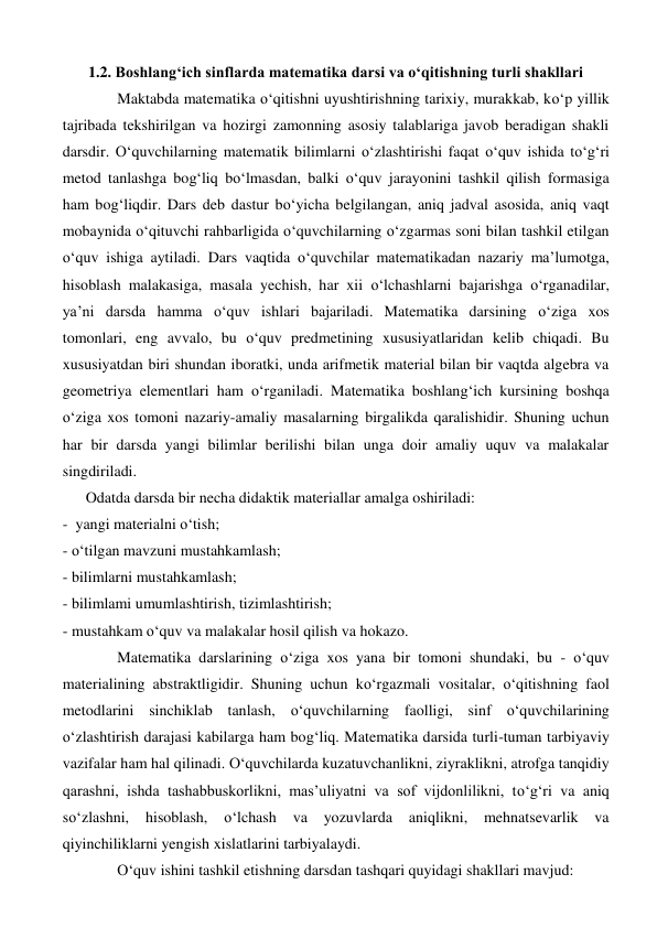 1.2. Boshlang‘ich sinflarda matematika darsi va o‘qitishning turli shakllari 
Maktabda matematika o‘qitishni uyushtirishning tarixiy, murakkab, ko‘p yillik 
tajribada tekshirilgan va hozirgi zamonning asosiy talablariga javob beradigan shakli 
darsdir. O‘quvchilarning matematik bilimlarni o‘zlashtirishi faqat o‘quv ishida to‘g‘ri 
metod tanlashga bog‘liq bo‘lmasdan, balki o‘quv jarayonini tashkil qilish formasiga 
ham bog‘liqdir. Dars deb dastur bo‘yicha belgilangan, aniq jadval asosida, aniq vaqt 
mobaynida o‘qituvchi rahbarligida o‘quvchilarning o‘zgarmas soni bilan tashkil etilgan 
o‘quv ishiga aytiladi. Dars vaqtida o‘quvchilar matematikadan nazariy ma’lumotga, 
hisoblash malakasiga, masala yechish, har xii o‘lchashlarni bajarishga o‘rganadilar, 
ya’ni darsda hamma o‘quv ishlari bajariladi. Matematika darsining o‘ziga xos 
tomonlari, eng avvalo, bu o‘quv predmetining xususiyatlaridan kelib chiqadi. Bu 
xususiyatdan biri shundan iboratki, unda arifmetik material bilan bir vaqtda algebra va 
geometriya elementlari ham o‘rganiladi. Matematika boshlang‘ich kursining boshqa 
o‘ziga xos tomoni nazariy-amaliy masalarning birgalikda qaralishidir. Shuning uchun 
har bir darsda yangi bilimlar berilishi bilan unga doir amaliy uquv va malakalar 
singdiriladi.  
      Odatda darsda bir necha didaktik materiallar amalga oshiriladi: 
-  yangi materialni o‘tish;  
- o‘tilgan mavzuni mustahkamlash;  
- bilimlarni mustahkamlash; 
- bilimlami umumlashtirish, tizimlashtirish;  
- mustahkam o‘quv va malakalar hosil qilish va hokazo.  
Matematika darslarining o‘ziga xos yana bir tomoni shundaki, bu - o‘quv 
materialining abstraktligidir. Shuning uchun ko‘rgazmali vositalar, o‘qitishning faol 
metodlarini sinchiklab tanlash, o‘quvchilarning faolligi, sinf o‘quvchilarining 
o‘zlashtirish darajasi kabilarga ham bog‘liq. Matematika darsida turli-tuman tarbiyaviy 
vazifalar ham hal qilinadi. O‘quvchilarda kuzatuvchanlikni, ziyraklikni, atrofga tanqidiy 
qarashni, ishda tashabbuskorlikni, mas’uliyatni va sof vijdonlilikni, to‘g‘ri va aniq 
so‘zlashni, 
hisoblash, 
o‘lchash 
va 
yozuvlarda 
aniqlikni, 
mehnatsevarlik 
va 
qiyinchiliklarni yengish xislatlarini tarbiyalaydi. 
   
O‘quv ishini tashkil etishning darsdan tashqari quyidagi shakllari mavjud:  
