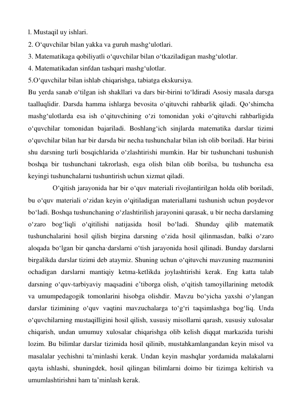 l. Mustaqil uy ishlari.  
2. O‘quvchilar bilan yakka va guruh mashg‘ulotlari.  
3. Matematikaga qobiliyatli o‘quvchilar bilan o‘tkaziladigan mashg‘ulotlar. 
4. Matematikadan sinfdan tashqari mashg‘ulotlar. 
5.O‘quvchilar bilan ishlab chiqarishga, tabiatga ekskursiya.  
Bu yerda sanab o‘tilgan ish shakllari va dars bir-birini to‘ldiradi Asosiy masala darsga 
taalluqlidir. Darsda hamma ishlarga bevosita o‘qituvchi rahbarlik qiladi. Qo‘shimcha 
mashg‘ulotlarda esa ish o‘qituvchining o‘zi tomonidan yoki o‘qituvchi rahbarligida 
o‘quvchilar tomonidan bajariladi. Boshlang‘ich sinjlarda matematika darslar tizimi 
o‘quvchilar bilan har bir darsda bir necha tushunchalar bilan ish olib boriladi. Har birini 
shu darsning turli bosqichlarida o‘zlashtirishi mumkin. Har bir tushunchani tushunish 
boshqa bir tushunchani takrorlash, esga olish bilan olib borilsa, bu tushuncha esa 
keyingi tushunchalarni tushuntirish uchun xizmat qiladi.  
O‘qitish jarayonida har bir o‘quv materiali rivojlantirilgan holda olib boriladi, 
bu o‘quv materiali o‘zidan keyin o‘qitiladigan materiallami tushunish uchun poydevor 
bo‘ladi. Boshqa tushunchaning o‘zlashtirilish jarayonini qarasak, u bir necha darslaming 
o‘zaro bog‘liqli o‘qitilishi natijasida hosil bo‘ladi. Shunday qilib matematik 
tushunchalarini hosil qilish birgina darsning o‘zida hosil qilinmasdan, balki o‘zaro 
aloqada bo‘lgan bir qancha·darslarni o‘tish jarayonida hosil qilinadi. Bunday darslarni 
birgalikda darslar tizimi deb ataymiz. Shuning uchun o‘qituvchi mavzuning mazmunini 
ochadigan darslarni mantiqiy ketma-ketlikda joylashtirishi kerak. Eng katta talab 
darsning o‘quv-tarbiyaviy maqsadini e’tiborga olish, o‘qitish tamoyillarining metodik 
va umumpedagogik tomonlarini hisobga olishdir. Mavzu bo‘yicha yaxshi o‘ylangan 
darslar tizimining o‘quv vaqtini mavzuchalarga to‘g‘ri taqsimlashga bog‘liq. Unda 
o‘quvchilarning mustaqilligini hosil qilish, xususiy misollarni qarash, xususiy xulosalar 
chiqarish, undan umumuy xulosalar chiqarishga olib kelish diqqat markazida turishi 
lozim. Bu bilimlar darslar tizimida hosil qilinib, mustahkamlangandan keyin misol va 
masalalar yechishni ta’minlashi kerak. Undan keyin mashqlar yordamida malakalarni 
qayta ishlashi, shuningdek, hosil qilingan bilimlarni doimo bir tizimga keltirish va 
umumlashtirishni ham ta’minlash kerak.  
