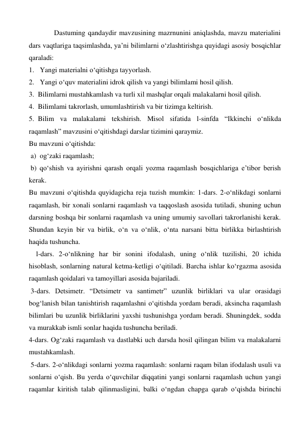    
Dastuming qandaydir mavzusining mazrnunini aniqlashda, mavzu materialini 
dars vaqtlariga taqsimlashda, ya’ni bilimlarni o‘zlashtirishga quyidagi asosiy bosqichlar 
qaraladi:  
1.  Yangi materialni o‘qitishga tayyorlash.  
2.  Yangi o‘quv materialini idrok qilish va yangi bilimlami hosil qilish. 
3.  Bilimlarni mustahkamlash va turli xil mashqlar orqali malakalarni hosil qilish.  
4.  Bilimlami takrorlash, umumlashtirish va bir tizimga keltirish.  
5.  Bilim va malakalami tekshirish. Misol sifatida l-sinfda “Ikkinchi o‘nlikda 
raqamlash” mavzusini o‘qitishdagi darslar tizimini qaraymiz.  
Bu mavzuni o‘qitishda: 
 a)  og‘zaki raqamlash; 
 b) qo‘shish va ayirishni qarash orqali yozma raqamlash bosqichlariga e’tibor berish 
kerak.  
Bu mavzuni o‘qitishda quyidagicha reja tuzish mumkin: 1-dars. 2-o‘nlikdagi sonlarni 
raqamlash, bir xonali sonlarni raqamlash va taqqoslash asosida tutiladi, shuning uchun 
darsning boshqa bir sonlarni raqamlash va uning umumiy savollari takrorlanishi kerak. 
Shundan keyin bir va birlik, o‘n va o‘nlik, o‘nta narsani bitta birlikka birlashtirish 
haqida tushuncha.   
l-dars. 2-o‘nlikning har bir sonini ifodalash, uning o‘nlik tuzilishi, 20 ichida 
hisoblash, sonlarning natural ketma-ketligi o‘qitiladi. Barcha ishlar ko‘rgazma asosida 
raqamlash qoidalari va tamoyillari asosida bajariladi. 
 3-dars. Detsimetr. “Detsimetr va santimetr” uzunlik birliklari va ular orasidagi 
bog‘lanish bilan tanishtirish raqamlashni o‘qitishda yordam beradi, aksincha raqamlash 
bilimlari bu uzunlik birliklarini yaxshi tushunishga yordam beradi. Shuningdek, sodda 
va murakkab ismli sonlar haqida tushuncha beriladi.  
4-dars. Og‘zaki raqamlash va dastlabki uch darsda hosil qilingan bilim va rnalakalarni 
mustahkamlash. 
 5-dars. 2-o‘nlikdagi sonlarni yozma raqamlash: sonlarni raqam bilan ifodalash usuli va 
sonlarni o‘qish. Bu yerda o‘quvchilar diqqatini yangi sonlarni raqamlash uchun yangi 
raqamlar kiritish talab qilinmasligini, balki o‘ngdan chapga qarab o‘qishda birinchi 

