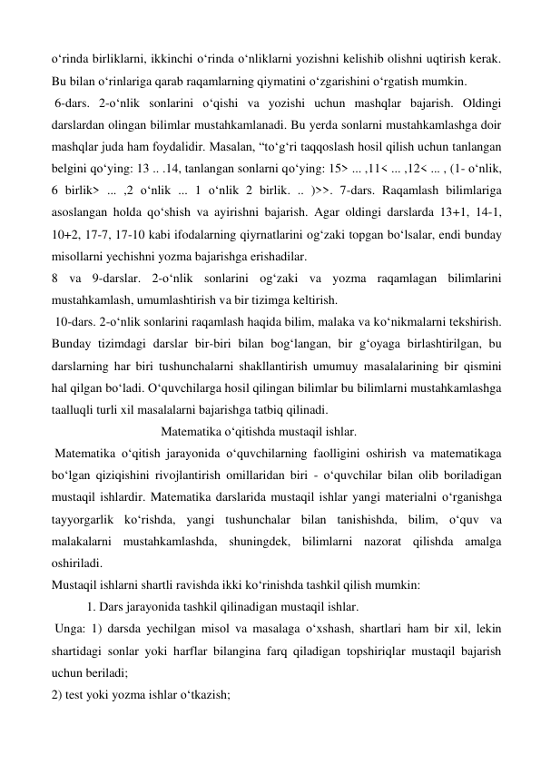 o‘rinda birliklarni, ikkinchi o‘rinda o‘nliklarni yozishni kelishib olishni uqtirish kerak. 
Bu bilan o‘rinlariga qarab raqamlarning qiymatini o‘zgarishini o‘rgatish mumkin. 
 6-dars. 2-o‘nlik sonlarini o‘qishi va yozishi uchun mashqlar bajarish. Oldingi 
darslardan olingan bilimlar mustahkamlanadi. Bu yerda sonlarni mustahkamlashga doir 
mashqlar juda ham foydalidir. Masalan, “to‘g‘ri taqqoslash hosil qilish uchun tanlangan 
belgini qo‘ying: 13 .. .14, tanlangan sonlarni qo‘ying: 15> ... ,11< ... ,12< ... , (1- o‘nlik, 
6 birlik> ... ,2 o‘nlik ... 1 o‘nlik 2 birlik. .. )>>. 7-dars. Raqamlash bilimlariga 
asoslangan holda qo‘shish va ayirishni bajarish. Agar oldingi darslarda 13+1, 14-1, 
10+2, 17-7, 17-10 kabi ifodalarning qiyrnatlarini og‘zaki topgan bo‘lsalar, endi bunday 
misollarni yechishni yozma bajarishga erishadilar.  
8 va 9-darslar. 2-o‘nlik sonlarini og‘zaki va yozma raqamlagan bilimlarini 
mustahkamlash, umumlashtirish va bir tizimga keltirish. 
 10-dars. 2-o‘nlik sonlarini raqamlash haqida bilim, malaka va ko‘nikmalarni tekshirish. 
Bunday tizimdagi darslar bir-biri bilan bog‘langan, bir g‘oyaga birlashtirilgan, bu 
darslarning har biri tushunchalarni shakllantirish umumuy masalalarining bir qismini 
hal qilgan bo‘ladi. O‘quvchilarga hosil qilingan bilimlar bu bilimlarni mustahkamlashga 
taalluqli turli xil masalalarni bajarishga tatbiq qilinadi. 
   
 
 
Matematika o‘qitishda mustaqil ishlar. 
 Matematika o‘qitish jarayonida o‘quvchilarning faolligini oshirish va matematikaga 
bo‘lgan qiziqishini rivojlantirish omillaridan biri - o‘quvchilar bilan olib boriladigan 
mustaqil ishlardir. Matematika darslarida mustaqil ishlar yangi materialni o‘rganishga 
tayyorgarlik ko‘rishda, yangi tushunchalar bilan tanishishda, bilim, o‘quv va 
malakalarni mustahkamlashda, shuningdek, bilimlarni nazorat qilishda amalga 
oshiriladi.  
Mustaqil ishlarni shartli ravishda ikki ko‘rinishda tashkil qilish mumkin:  
           1. Dars jarayonida tashkil qilinadigan mustaqil ishlar. 
 Unga: 1) darsda yechilgan misol va masalaga o‘xshash, shartlari ham bir xil, lekin 
shartidagi sonlar yoki harflar bilangina farq qiladigan topshiriqlar mustaqil bajarish 
uchun beriladi;  
2) test yoki yozma ishlar o‘tkazish; 
