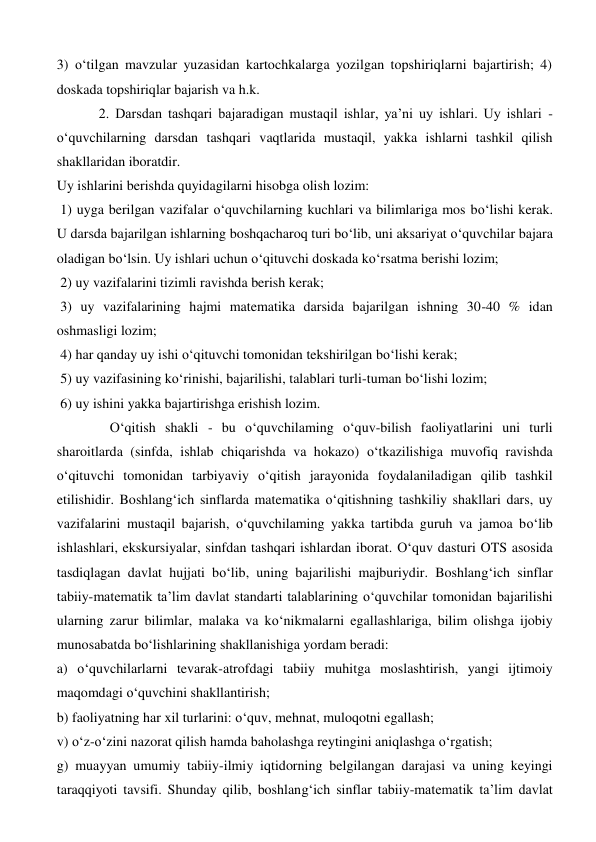 3) o‘tilgan mavzular yuzasidan kartochkalarga yozilgan topshiriqlarni bajartirish; 4) 
doskada topshiriqlar bajarish va h.k.  
            2. Darsdan tashqari bajaradigan mustaqil ishlar, ya’ni uy ishlari. Uy ishlari - 
o‘quvchilarning darsdan tashqari vaqtlarida mustaqil, yakka ishlarni tashkil qilish 
shakllaridan iboratdir.  
Uy ishlarini berishda quyidagilarni hisobga olish lozim:  
 1) uyga berilgan vazifalar o‘quvchilarning kuchlari va bilimlariga mos bo‘lishi kerak. 
U darsda bajarilgan ishlarning boshqacharoq turi bo‘lib, uni aksariyat o‘quvchilar bajara 
oladigan bo‘lsin. Uy ishlari uchun o‘qituvchi doskada ko‘rsatma berishi lozim;  
 2) uy vazifalarini tizimli ravishda berish kerak; 
 3) uy vazifalarining hajmi matematika darsida bajarilgan ishning 30-40 % idan 
oshmasligi lozim; 
 4) har qanday uy ishi o‘qituvchi tomonidan tekshirilgan bo‘lishi kerak;  
 5) uy vazifasining ko‘rinishi, bajarilishi, talablari turli-tuman bo‘lishi lozim; 
 6) uy ishini yakka bajartirishga erishish lozim. 
 O‘qitish shakli - bu o‘quvchilaming o‘quv-bilish faoliyatlarini uni turli 
sharoitlarda (sinfda, ishlab chiqarishda va hokazo) o‘tkazilishiga muvofiq ravishda 
o‘qituvchi tomonidan tarbiyaviy o‘qitish jarayonida foydalaniladigan qilib tashkil 
etilishidir. Boshlang‘ich sinflarda matematika o‘qitishning tashkiliy shakllari dars, uy 
vazifalarini mustaqil bajarish, o‘quvchilaming yakka tartibda guruh va jamoa bo‘lib 
ishlashlari, ekskursiyalar, sinfdan tashqari ishlardan iborat. O‘quv dasturi OTS asosida 
tasdiqlagan davlat hujjati bo‘lib, uning bajarilishi majburiydir. Boshlang‘ich sinflar 
tabiiy-matematik ta’lim davlat standarti talablarining o‘quvchilar tomonidan bajarilishi 
ularning zarur bilimlar, malaka va ko‘nikmalarni egallashlariga, bilim olishga ijobiy 
munosabatda bo‘lishlarining shakllanishiga yordam beradi:  
a) o‘quvchilarlarni tevarak-atrofdagi tabiiy muhitga moslashtirish, yangi ijtimoiy 
maqomdagi o‘quvchini shakllantirish;  
b) faoliyatning har xil turlarini: o‘quv, mehnat, muloqotni egallash;  
v) o‘z-o‘zini nazorat qilish hamda baholashga reytingini aniqlashga o‘rgatish;  
g) muayyan umumiy tabiiy-ilmiy iqtidorning belgilangan darajasi va uning keyingi 
taraqqiyoti tavsifi. Shunday qilib, boshlang‘ich sinflar tabiiy-matematik ta’lim davlat 
