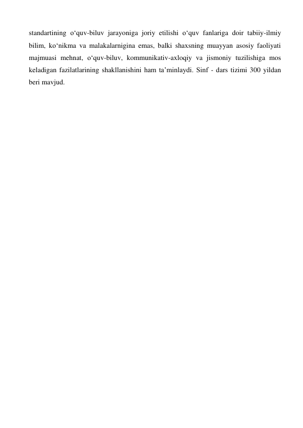 standartining o‘quv-biluv jarayoniga joriy etilishi o‘quv fanlariga doir tabiiy-ilmiy 
bilim, ko‘nikma va malakalarnigina emas, balki shaxsning muayyan asosiy faoliyati 
majmuasi mehnat, o‘quv-biluv, kommunikativ-axloqiy va jismoniy tuzilishiga mos 
keladigan fazilatlarining shakllanishini ham ta’minlaydi. Sinf - dars tizimi 300 yildan 
beri mavjud.  
 
 
 
 
 
 
 
 
 
 
 
 
 
 
 
 
 
 
 
 
 
 
 
 
 
 
