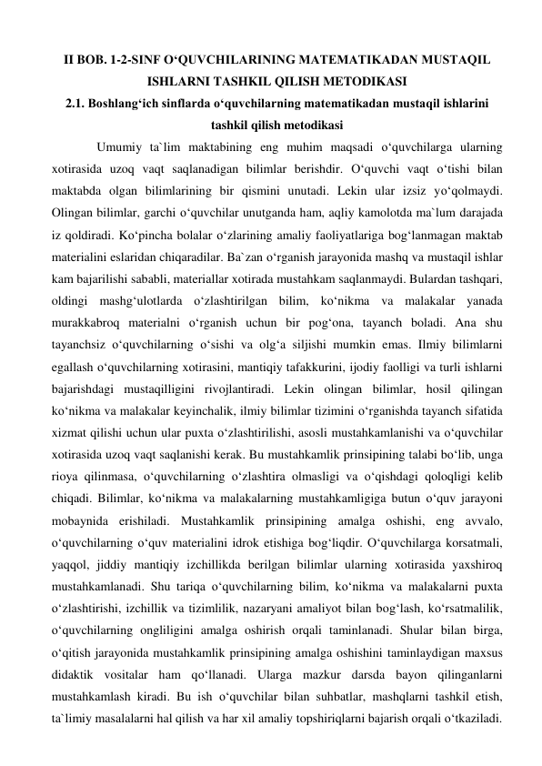 II BOB. 1-2-SINF O‘QUVCHILARINING MATEMATIKADAN MUSTAQIL 
ISHLARNI TASHKIL QILISH METODIKASI 
2.1. Boshlang‘ich sinflarda o‘quvchilarning matematikadan mustaqil ishlarini 
tashkil qilish metodikasi 
Umumiy ta`lim maktabining eng muhim maqsadi o‘quvchilarga ularning 
xotirasida uzoq vaqt saqlanadigan bilimlar berishdir. O‘quvchi vaqt o‘tishi bilan 
maktabda olgan bilimlarining bir qismini unutadi. Lekin ular izsiz yo‘qolmaydi. 
Olingan bilimlar, garchi o‘quvchilar unutganda ham, aqliy kamolotda ma`lum darajada 
iz qoldiradi. Ko‘pincha bolalar o‘zlarining amaliy faoliyatlariga bog‘lanmagan maktab 
materialini eslaridan chiqaradilar. Ba`zan o‘rganish jarayonida mashq va mustaqil ishlar 
kam bajarilishi sababli, materiallar xotirada mustahkam saqlanmaydi. Bulardan tashqari, 
oldingi mashg‘ulotlarda o‘zlashtirilgan bilim, ko‘nikma va malakalar yanada 
murakkabroq materialni o‘rganish uchun bir pog‘ona, tayanch boladi. Ana shu 
tayanchsiz o‘quvchilarning o‘sishi va olg‘a siljishi mumkin emas. Ilmiy bilimlarni 
egallash o‘quvchilarning xotirasini, mantiqiy tafakkurini, ijodiy faolligi va turli ishlarni 
bajarishdagi mustaqilligini rivojlantiradi. Lekin olingan bilimlar, hosil qilingan 
ko‘nikma va malakalar keyinchalik, ilmiy bilimlar tizimini o‘rganishda tayanch sifatida 
xizmat qilishi uchun ular puxta o‘zlashtirilishi, asosli mustahkamlanishi va o‘quvchilar 
xotirasida uzoq vaqt saqlanishi kerak. Bu mustahkamlik prinsipining talabi bo‘lib, unga 
rioya qilinmasa, o‘quvchilarning o‘zlashtira olmasligi va o‘qishdagi qoloqligi kelib 
chiqadi. Bilimlar, ko‘nikma va malakalarning mustahkamligiga butun o‘quv jarayoni 
mobaynida erishiladi. Mustahkamlik prinsipining amalga oshishi, eng avvalo, 
o‘quvchilarning o‘quv materialini idrok etishiga bog‘liqdir. O‘quvchilarga korsatmali, 
yaqqol, jiddiy mantiqiy izchillikda berilgan bilimlar ularning xotirasida yaxshiroq 
mustahkamlanadi. Shu tariqa o‘quvchilarning bilim, ko‘nikma va malakalarni puxta 
o‘zlashtirishi, izchillik va tizimlilik, nazaryani amaliyot bilan bog‘lash, ko‘rsatmalilik, 
o‘quvchilarning ongliligini amalga oshirish orqali taminlanadi. Shular bilan birga, 
o‘qitish jarayonida mustahkamlik prinsipining amalga oshishini taminlaydigan maxsus 
didaktik vositalar ham qo‘llanadi. Ularga mazkur darsda bayon qilinganlarni 
mustahkamlash kiradi. Bu ish o‘quvchilar bilan suhbatlar, mashqlarni tashkil etish, 
ta`limiy masalalarni hal qilish va har xil amaliy topshiriqlarni bajarish orqali o‘tkaziladi. 
