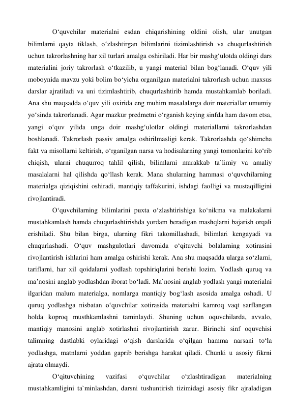O‘quvchilar materialni esdan chiqarishining oldini olish, ular unutgan 
bilimlarni qayta tiklash, o‘zlashtirgan bilimlarini tizimlashtirish va chuqurlashtirish 
uchun takrorlashning har xil turlari amalga oshiriladi. Har bir mashg‘ulotda oldingi dars 
materialini joriy takrorlash o‘tkazilib, u yangi material bilan bog‘lanadi. O‘quv yili 
moboynida mavzu yoki bolim bo‘yicha organilgan materialni takrorlash uchun maxsus 
darslar ajratiladi va uni tizimlashtirib, chuqurlashtirib hamda mustahkamlab boriladi. 
Ana shu maqsadda o‘quv yili oxirida eng muhim masalalarga doir materiallar umumiy 
yo‘sinda takrorlanadi. Agar mazkur predmetni o‘rganish keying sinfda ham davom etsa, 
yangi o‘quv yilida unga doir mashg‘ulotlar oldingi materiallarni takrorlashdan 
boshlanadi. Takrorlash passiv amalga oshirilmasligi kerak. Takrorlashda qo‘shimcha 
fakt va misollarni keltirish, o‘rganilgan narsa va hodisalarning yangi tomonlarini ko‘rib 
chiqish, ularni chuqurroq tahlil qilish, bilimlarni murakkab ta`limiy va amaliy 
masalalarni hal qilishda qo‘llash kerak. Mana shularning hammasi o‘quvchilarning 
materialga qiziqishini oshiradi, mantiqiy taffakurini, ishdagi faolligi va mustaqilligini 
rivojlantiradi.  
O‘quvchilarning bilimlarini puxta o‘zlashtirishiga ko‘nikma va malakalarni 
mustahkamlash hamda chuqurlashtirishda yordam beradigan mashqlarni bajarish orqali 
erishiladi. Shu bilan birga, ularning fikri takomillashadi, bilimlari kengayadi va 
chuqurlashadi. O‘quv mashgulotlari davomida o‘qituvchi bolalarning xotirasini 
rivojlantirish ishlarini ham amalga oshirishi kerak. Ana shu maqsadda ularga so‘zlarni, 
tariflarni, har xil qoidalarni yodlash topshiriqlarini berishi lozim. Yodlash quruq va 
ma’nosini anglab yodlashdan iborat bo‘ladi. Ma`nosini anglab yodlash yangi materialni 
ilgaridan malum materialga, nomlarga mantiqiy bog‘lash asosida amalga oshadi. U 
quruq yodlashga nisbatan o‘quvchilar xotirasida materialni kamroq vaqt sarflangan 
holda koproq musthkamlashni taminlaydi. Shuning uchun oquvchilarda, avvalo, 
mantiqiy manosini anglab xotirlashni rivojlantirish zarur. Birinchi sinf oquvchisi 
talimning dastlabki oylaridagi o‘qish darslarida o‘qilgan hamma narsani to‘la 
yodlashga, matnlarni yoddan gaprib berishga harakat qiladi. Chunki u asosiy fikrni 
ajrata olmaydi.  
O‘qituvchining 
vazifasi 
o‘quvchilar 
o‘zlashtiradigan 
materialning 
mustahkamligini ta`minlashdan, darsni tushuntirish tizimidagi asosiy fikr ajraladigan 
