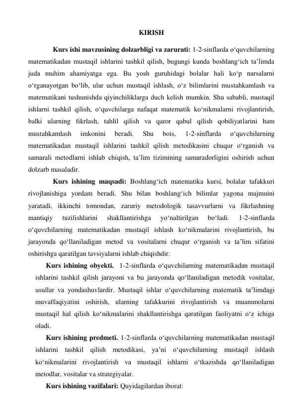 KIRISH 
Kurs ishi mavzusining dolzarbligi va zarurati: 1-2-sinflarda o‘quvchilarning 
matematikadan mustaqil ishlarini tashkil qilish, bugungi kunda boshlang‘ich ta’limda 
juda muhim ahamiyatga ega. Bu yosh guruhidagi bolalar hali ko‘p narsalarni 
o‘rganayotgan bo‘lib, ular uchun mustaqil ishlash, o‘z bilimlarini mustahkamlash va 
matematikani tushunishda qiyinchiliklarga duch kelish mumkin. Shu sababli, mustaqil 
ishlarni tashkil qilish, o‘quvchilarga nafaqat matematik ko‘nikmalarni rivojlantirish, 
balki ularning fikrlash, tahlil qilish va qaror qabul qilish qobiliyatlarini ham 
mustahkamlash 
imkonini 
beradi. 
Shu 
bois, 
1-2-sinflarda 
o‘quvchilarning 
matematikadan mustaqil ishlarini tashkil qilish metodikasini chuqur o‘rganish va 
samarali metodlarni ishlab chiqish, ta’lim tizimining samaradorligini oshirish uchun 
dolzarb masaladir.  
Kurs ishining maqsadi: Boshlang‘ich matematika kursi, bolalar tafakkuri 
rivojlanishiga yordam beradi. Shu bilan boshlang‘ich bilimlar yagona majmuini 
yaratadi, ikkinchi tomondan, zaruriy metodologik tasavvurlarni va fikrlashning 
mantiqiy 
tuzilishlarini 
shakllantirishga 
yo‘naltirilgan 
bo‘ladi. 
1-2-sinflarda 
o‘quvchilarning matematikadan mustaqil ishlash ko‘nikmalarini rivojlantirish, bu 
jarayonda qo‘llaniladigan metod va vositalarni chuqur o‘rganish va ta’lim sifatini 
oshirishga qaratilgan tavsiyalarni ishlab chiqishdir. 
Kurs ishining obyekti.  1-2-sinflarda o‘quvchilarning matematikadan mustaqil 
ishlarini tashkil qilish jarayoni va bu jarayonda qo‘llaniladigan metodik vositalar, 
usullar va yondashuvlardir. Mustaqil ishlar o‘quvchilarning matematik ta’limdagi 
muvaffaqiyatini oshirish, ularning tafakkurini rivojlantirish va muammolarni 
mustaqil hal qilish ko‘nikmalarini shakllantirishga qaratilgan faoliyatni o‘z ichiga 
oladi. 
Kurs ishining predmeti. 1-2-sinflarda o‘quvchilarning matematikadan mustaqil 
ishlarini tashkil qilish metodikasi, ya’ni o‘quvchilarning mustaqil ishlash 
ko‘nikmalarini rivojlantirish va mustaqil ishlarni o‘tkazishda qo‘llaniladigan 
metodlar, vositalar va strategiyalar. 
Kurs ishining vazifalari: Quyidagilardan iborat: 
