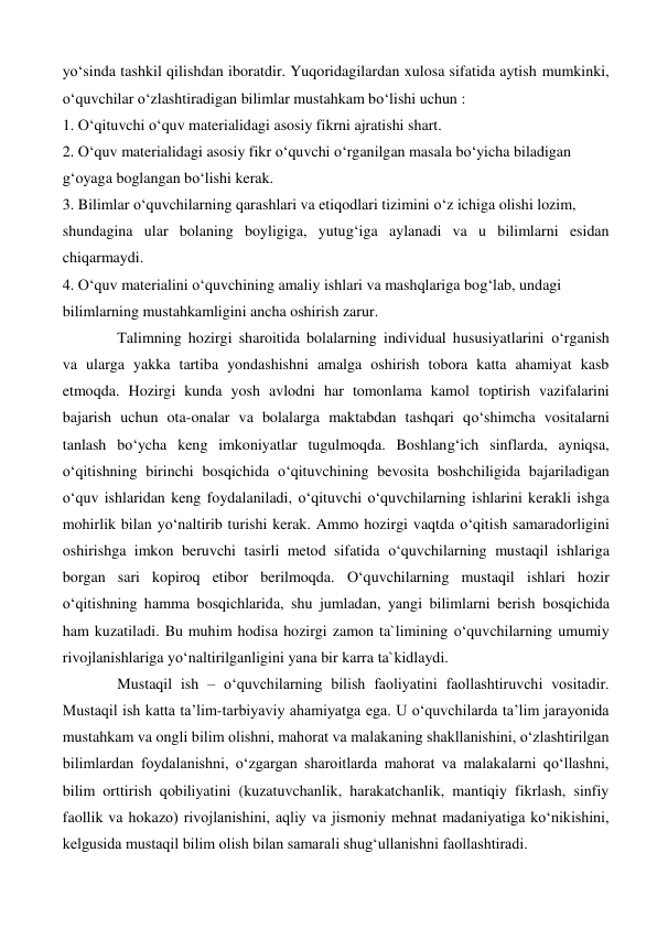 yo‘sinda tashkil qilishdan iboratdir. Yuqoridagilardan xulosa sifatida aytish mumkinki, 
o‘quvchilar o‘zlashtiradigan bilimlar mustahkam bo‘lishi uchun : 
1. O‘qituvchi o‘quv materialidagi asosiy fikrni ajratishi shart. 
2. O‘quv materialidagi asosiy fikr o‘quvchi o‘rganilgan masala bo‘yicha biladigan 
g‘oyaga boglangan bo‘lishi kerak. 
3. Bilimlar o‘quvchilarning qarashlari va etiqodlari tizimini o‘z ichiga olishi lozim, 
shundagina ular bolaning boyligiga, yutug‘iga aylanadi va u bilimlarni esidan 
chiqarmaydi. 
4. O‘quv materialini o‘quvchining amaliy ishlari va mashqlariga bog‘lab, undagi 
bilimlarning mustahkamligini ancha oshirish zarur. 
Talimning hozirgi sharoitida bolalarning individual hususiyatlarini o‘rganish 
va ularga yakka tartiba yondashishni amalga oshirish tobora katta ahamiyat kasb 
etmoqda. Hozirgi kunda yosh avlodni har tomonlama kamol toptirish vazifalarini 
bajarish uchun ota-onalar va bolalarga maktabdan tashqari qo‘shimcha vositalarni 
tanlash bo‘ycha keng imkoniyatlar tugulmoqda. Boshlang‘ich sinflarda, ayniqsa, 
o‘qitishning birinchi bosqichida o‘qituvchining bevosita boshchiligida bajariladigan 
o‘quv ishlaridan keng foydalaniladi, o‘qituvchi o‘quvchilarning ishlarini kerakli ishga 
mohirlik bilan yo‘naltirib turishi kerak. Ammo hozirgi vaqtda o‘qitish samaradorligini 
oshirishga imkon beruvchi tasirli metod sifatida o‘quvchilarning mustaqil ishlariga 
borgan sari kopiroq etibor berilmoqda. O‘quvchilarning mustaqil ishlari hozir 
o‘qitishning hamma bosqichlarida, shu jumladan, yangi bilimlarni berish bosqichida 
ham kuzatiladi. Bu muhim hodisa hozirgi zamon ta`limining o‘quvchilarning umumiy 
rivojlanishlariga yo‘naltirilganligini yana bir karra ta`kidlaydi. 
   
Mustaqil ish – oʻquvchilarning bilish faoliyatini faollashtiruvchi vositadir. 
Mustaqil ish katta ta’lim-tarbiyaviy ahamiyatga ega. U oʻquvchilarda ta’lim jarayonida 
mustahkam va ongli bilim olishni, mahorat va malakaning shakllanishini, oʻzlashtirilgan 
bilimlardan foydalanishni, oʻzgargan sharoitlarda mahorat va malakalarni qoʻllashni, 
bilim orttirish qobiliyatini (kuzatuvchanlik, harakatchanlik, mantiqiy fikrlash, sinfiy 
faollik va hokazo) rivojlanishini, aqliy va jismoniy mehnat madaniyatiga koʻnikishini, 
kelgusida mustaqil bilim olish bilan samarali shugʻullanishni faollashtiradi.  
