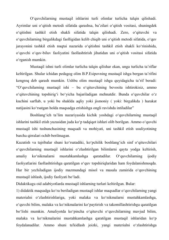 Oʻquvchilarning mustaqil ishlarini turli olimlar turlicha talqin qilishadi. 
Ayrimlar uni oʻqitish metodi sifatida qarashsa, ba’zilari oʻqitish vositasi, shuningdek 
oʻqitishni tashkil etish shakli sifatida talqin qilishadi. Zero, oʻqituvchi va 
oʻquvchilarning birgalikdagi faolligidan kelib chiqib uni oʻqitish metodi sifatida, oʻquv 
jarayonini tashkil etish nuqtai nazarida oʻqitishni tashkil etish shakli koʻrinishida, 
oʻquvchi oʻquv-biluv faoliyatini faollashtirish jihatidan uni oʻqitish vositasi sifatida 
oʻrganish mumkin.  
Mustaqil ishni turli olimlar turlicha talqin qilishar ekan, unga turlicha ta’riflar 
keltirilgan. Shular ichidan pedagog olim B.P.Esipovning mustaqil ishga bergan ta’rifini 
kengroq deb qarash mumkin. Ushbu olim mustaqil ishga quyidagicha ta’rif beradi: 
“Oʻquvchilarning mustaqil ishi – bu oʻqituvchining bevosita ishtirokisiz, ammo 
oʻqituvchining topshirigʻi boʻyicha bajariladigan mehnatdir. Bunda oʻquvchilar oʻz 
kuchini sarflab, u yoki bu shaklda aqliy yoki jismoniy ( yoki: birgalikda ) harakat 
natijasini koʻrsatgan holda maqsadga erishishga ongli ravishda intiladilar”  
Boshlangʻich ta’lim nazariyasida kichik yoshdagi oʻquvchilarning mustaqil 
ishlarini tashkil etish yuzasidan juda koʻp tadqiqot ishlari olib borilgan. Ammo oʻquvchi 
mustaqil ishi tushunchasining maqsadi va mohiyati, uni tashkil etish usuliyotining 
barcha qirralari ochib berilmagan.  
Kuzatish va tajribalar shuni koʻrsatadiki, koʻpchilik boshlangʻich sinf oʻqituvchilari 
oʻquvchilarning mustaqil ishlarini oʻzlashtirilgan bilimlarni qayta yodga keltirish, 
amaliy 
koʻnikmalarni 
mustahkamlashga 
qaratadilar. 
Oʻquvchilarning 
ijodiy 
faoliyatlarini faollashtirishga qaratilgan oʻquv topshiriqlaridan ham foydalanishmoqda. 
Har bir yechiladigan ijodiy mazmundagi misol va masala zamirida oʻquvchining 
mustaqil ishlash, ijodiy faoliyati boʻladi.  
Didaktikaga oid adabiyotlarda mustaqil ishlarning turlari keltirilgan. Bular:  
1) didaktik maqsadga koʻra beriladigan mustaqil ishlar maqsadlar oʻquvchilarning yangi 
materialni oʻzlashtirishlariga, yoki malaka va koʻnikmalarni mustahkamlashga, 
oʻquvchi bilim, malaka va koʻnikmalarini koʻpaytirish va takomillashtirishga qaratilgan 
boʻlishi mumkin. Amaliyotda koʻpincha oʻqituvchi oʻquvchilarning mavjud bilim, 
malaka va koʻnikmalarini mustahkamlashga qaratilgan mustaqil ishlaridan koʻp 
foydalanadilar. Ammo shuni ta'kidlash joizki, yangi materialni oʻzlashtirishga 
