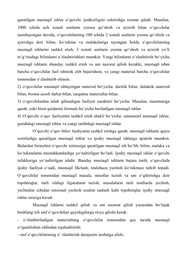 qaratilgan mustaqil ishlar oʻquvchi ijodkorligini oshirishga xizmat qiladi. Masalan, 
1000 ichida uch xonali sonlarni yozma qoʻshish va ayirish bilan oʻquvchilar 
tanishayotgan davrda, oʻquvchilarning 100 ichida 2 xonali sonlarni yozma qoʻshish va 
ayirishga doir bilim, koʻnikma va malakalariga tayangan holda oʻquvchilarning 
mustaqil ishlarini tashkil etish, 3 xonali sonlarni yozma qoʻshish va ayirish yoʻli 
toʻgʻrisidagi bilimlarni oʻzlashtirishlari mumkin. Yangi bilimlarni oʻzlashtirish boʻyicha 
mustaqil ishlarni shunday tashkil etish va uni nazorat qilish kerakki, mustaqil ishni 
barcha oʻquvchilar faol ishtirok etib bajarishsin, va yangi material barcha oʻquvchilar 
tomonidan oʻzlashtirib olinsin.  
2) oʻquvchilar mustaqil ishlayotgan material boʻyicha: darslik bilan, didaktik material 
bilan, bosma asosli daftar bilan, tarqatma materiallar bilan.  
3) oʻquvchilardan talab qilinadigan faoliyat xarakteri boʻyicha: Masalan, mazmuniga 
qarab, yoki biror qoidasini formula boʻyicha beriladigan mustaqil ishlar.  
4) Oʻquvchi oʻquv faoliyatini tashkil etish shakli boʻyicha: umumsinf mustaqil ishlar, 
guruhdagi mustaqil ishlar va yangi tartibdagi mustaqil ishlar  
Oʻquvchi oʻquv-biluv faoliyatini tashkil etishga qarab, mustaqil ishlarni qayta 
xotirlashga qaratilgan mustaqil ishlar va ijodiy mustaqil ishlarga ajratish mumkin. 
Bulardan birinchisi oʻquvchi xotirasiga qaratilgan mustaqil ish boʻlib, bilim, malaka va 
koʻnikmalarni mustahkamlashga yoʻnaltirilgan boʻladi. Ijodiy mustaqil ishlar oʻquvchi 
tafakkuriga yoʻnaltirilgan ishdir. Bunday mustaqil ishlarni bajara turib, oʻquvchida 
ijodiy faoliyat oʻsadi, mustaqil fikrlash, mulohaza yuritish koʻnikmasi tarkib topadi. 
Oʻquvchilar tomonidan mustaqil masala, misollar tuzish va uni oʻqittirishga doir 
topshiriqlar, turli xildagi figuralarni tuzish, masalalarni turli usullarda yechish, 
yechimlar ichidan ratsional yechish usulini tanlash kabi topshiriqlar ijodiy mustaqil 
ishlar sirasiga kiradi.  
Mustaqil ishlarni tashkil qilish va uni nazorat qilish yuzasidan boʻlajak 
boshlangʻich sinf oʻquvchilari quyidagilarga rioya qilishi kerak:  
- oʻzlashtiriladigan materialning oʻquvchilar tomonidan qay tarzda mustaqil 
oʻrganilishini oldindan rejalashtirish;  
- sinf oʻquvchilarining oʻ zlashtirish darajasini inobatga olish; 
