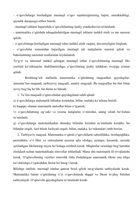 - oʻquvchilarga beriladigan mustaqil oʻquv topshiriqlarining hajmi, murakkabligi, 
qiyinlik darajasiga etibor berish;  
- mustaqil ishlarni bajarishda oʻquvchilarning ijodiy yondashuvini ta'minlash;  
- matematika oʻqitishda tabaqalashtirilgan mustaqil ishlarni tashkil etish va uni nazorat 
qilish;  
- oʻquvchilarga beriladigan mustaqil ishni tashkil etish vaqtini, davomiyligini fniqlash;  
- oʻquvchilar tomonidan bajarilgan mustaqil ish natijalarini nazorat qilish va 
baholashning ratsional usullaridan foydalanish.  
Toʻgʻri va ratsional tashkil qilingan mustaqil ishlar oʻquvchilarning mustaqil fikr 
yuritish koʻnikmasini shakllantirishga, oʻquvchining ijodiy tafakkuri rivojiga xizmat 
qiladi. 
Boshlang‘ich sinflarda matematika o‘qitishning maqsadlari quyidagilar: 
umumta’lim maqsadi, tarbiyaviy maqsadi, amaliy maqsadi. Bu maqsadlar bir-biri bilan 
uzviy bog‘liq bo‘lib, bir-birini to‘ldiradi. 
     1. Ta’lim maqsadi o‘qituvchidan quyidagilami talab qiladi:  
a) o‘quvchilarga matematik bilimlar tizimidan, bilim, malaka ko‘nikma berish;  
b) haqiqiy olamni matematik metodlar bilan o‘rganish;  
v) o‘quvchilarning og‘zaki va yozma nutqlarini o‘stirishni, uning sifatli bo‘lishini 
ta’minlash;  
g) o‘quvchilarga matematikadan shunday bilimlar berishni ta’minlashi kerakki, bu 
bilimlar orqali, faol bilish faoliyati orqali, bilim, malaka, ko‘nikmalari ortib borsin. 
     2. Tarbiyaviy maqsad. Matematika o‘qitish o‘quvchilarni sabotlilikka, tirishqoqlikka, 
puxtalikka, o‘z fikri va xulosalarini nazorat qila olishga, ayniqsa, kuzatish, asosida 
aytiladigan fikrlarning rayon bo‘lishiga erishish kerak. Miqdorlar orasidagi bog‘lanishni 
ifodalash uchun matematikada simvollar ishlatiladi. Mana shu matematik til rivojlanishi 
kerak. O‘qituvchining vazifasi simvolik tilda ifodalangan matematik fikrni ona tiliga 
ko‘chirishga o‘rgatishdan iborat bo‘lmog‘i kerak.  
Bilishga intilish, mustaqil ishdan qanoat hosil qilish tuyg‘ularini tarbiyalashi kerak. 
Matematika fanini o‘qitishning o‘zi o‘quvchilarda diqqat va fikrni to‘play bilishni 
tarbiyalaydi. O‘qituvchi quyidagilarni ta‘minlashi kerak:  
