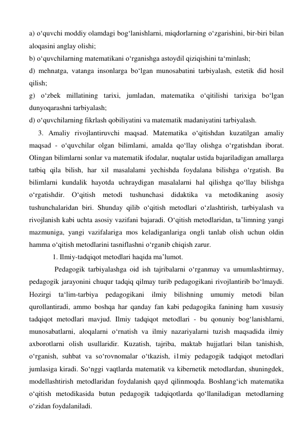 a) o‘quvchi moddiy olamdagi bog‘lanishlarni, miqdorlarning o‘zgarishini, bir-biri bilan 
aloqasini anglay olishi;  
b) o‘quvchilarning matematikani o‘rganishga astoydil qiziqishini ta‘minlash;  
d) mehnatga, vatanga insonlarga bo‘lgan munosabatini tarbiyalash, estetik did hosil 
qilish;  
g) o‘zbek millatining tarixi, jumladan, matematika o‘qitilishi tarixiga bo‘lgan 
dunyoqarashni tarbiyalash;  
d) o‘quvchilarning fikrlash qobiliyatini va matematik madaniyatini tarbiyalash. 
     3. Amaliy rivojlantiruvchi maqsad. Matematika o‘qitishdan kuzatilgan amaliy 
maqsad - o‘quvchilar olgan bilimlami, amalda qo‘llay olishga o‘rgatishdan iborat. 
Olingan bilimlarni sonlar va matematik ifodalar, nuqtalar ustida bajariladigan amallarga 
tatbiq qila bilish, har xil masalalami yechishda foydalana bilishga o‘rgatish. Bu 
bilimlarni kundalik hayotda uchraydigan masalalarni hal qilishga qo‘llay bilishga 
o‘rgatishdir. O‘qitish metodi tushunchasi didaktika va metodikaning asosiy 
tushunchalaridan biri. Shunday qilib o‘qitish metodlari o‘zlashtirish, tarbiyalash va 
rivojlanish kabi uchta asosiy vazifani bajaradi. O‘qitish metodlaridan, ta’limning yangi 
mazmuniga, yangi vazifalariga mos keladiganlariga ongli tanlab olish uchun oldin 
hamma o‘qitish metodlarini tasniflashni o‘rganib chiqish zarur. 
             1. Ilmiy-tadqiqot metodlari haqida ma’lumot. 
   
Pedagogik tarbiyalashga oid ish tajribalarni o‘rganmay va umumlashtirmay, 
pedagogik jarayonini chuqur tadqiq qilmay turib pedagogikani rivojlantirib bo‘lmaydi. 
Hozirgi ta‘lim-tarbiya pedagogikani ilmiy bilishning umumiy metodi bilan 
qurollantiradi, ammo boshqa har qanday fan kabi pedagogika fanining ham xususiy 
tadqiqot metodlari mavjud. Ilmiy tadqiqot metodlari - bu qonuniy bog‘lanishlarni, 
munosabatlarni, aloqalarni o‘rnatish va ilmiy nazariyalarni tuzish maqsadida ilmiy 
axborotlarni olish usullaridir. Kuzatish, tajriba, maktab hujjatlari bilan tanishish, 
o‘rganish, suhbat va so‘rovnomalar o‘tkazish, i1miy pedagogik tadqiqot metodlari 
jumlasiga kiradi. So‘nggi vaqtlarda matematik va kibernetik metodlardan, shuningdek, 
modellashtirish metodlaridan foydalanish qayd qilinmoqda. Boshlang‘ich matematika 
o‘qitish metodikasida butun pedagogik tadqiqotlarda qo‘llaniladigan metodlarning 
o‘zidan foydalaniladi.  
