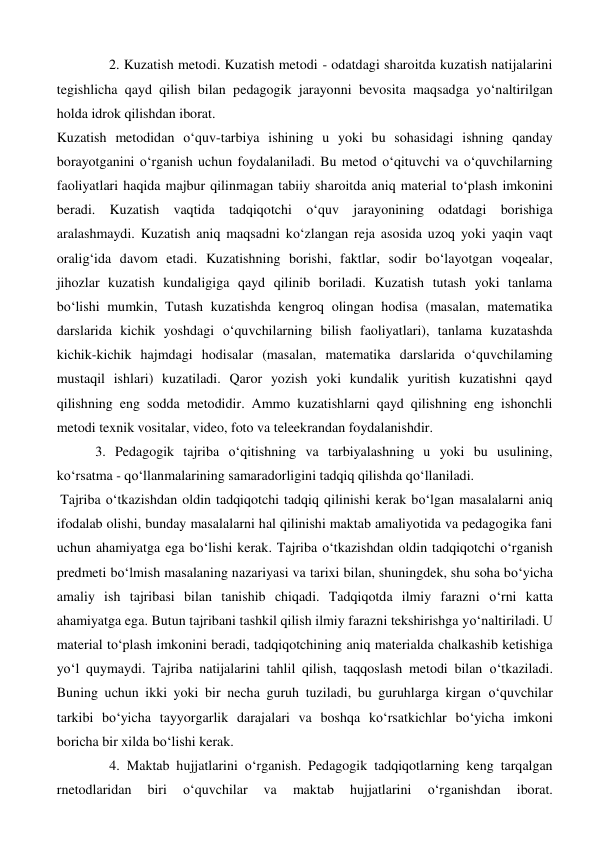                2. Kuzatish metodi. Kuzatish metodi - odatdagi sharoitda kuzatish natijalarini 
tegishlicha qayd qilish bilan pedagogik jarayonni bevosita maqsadga yo‘naltirilgan 
holda idrok qilishdan iborat. 
Kuzatish metodidan o‘quv-tarbiya ishining u yoki bu sohasidagi ishning qanday 
borayotganini o‘rganish uchun foydalaniladi. Bu metod o‘qituvchi va o‘quvchilarning 
faoliyatlari haqida majbur qilinmagan tabiiy sharoitda aniq material to‘plash imkonini 
beradi. Kuzatish vaqtida tadqiqotchi o‘quv jarayonining odatdagi borishiga 
aralashmaydi. Kuzatish aniq maqsadni ko‘zlangan reja asosida uzoq yoki yaqin vaqt 
oralig‘ida davom etadi. Kuzatishning borishi, faktlar, sodir bo‘layotgan voqealar, 
jihozlar kuzatish kundaligiga qayd qilinib boriladi. Kuzatish tutash yoki tanlama 
bo‘lishi mumkin, Tutash kuzatishda kengroq olingan hodisa (masalan, matematika 
darslarida kichik yoshdagi o‘quvchilarning bilish faoliyatlari), tanlama kuzatashda 
kichik-kichik hajmdagi hodisalar (masalan, matematika darslarida o‘quvchilaming 
mustaqil ishlari) kuzatiladi. Qaror yozish yoki kundalik yuritish kuzatishni qayd 
qilishning eng sodda metodidir. Ammo kuzatishlarni qayd qilishning eng ishonchli 
metodi texnik vositalar, video, foto va teleekrandan foydalanishdir.  
           3. Pedagogik tajriba o‘qitishning va tarbiyalashning u yoki bu usulining, 
ko‘rsatma - qo‘llanmalarining samaradorligini tadqiq qilishda qo‘llaniladi. 
 Tajriba o‘tkazishdan oldin tadqiqotchi tadqiq qilinishi kerak bo‘lgan masalalarni aniq 
ifodalab olishi, bunday masalalarni hal qilinishi maktab amaliyotida va pedagogika fani 
uchun ahamiyatga ega bo‘lishi kerak. Tajriba o‘tkazishdan oldin tadqiqotchi o‘rganish 
predmeti bo‘lmish masalaning nazariyasi va tarixi bilan, shuningdek, shu soha bo‘yicha 
amaliy ish tajribasi bilan tanishib chiqadi. Tadqiqotda ilmiy farazni o‘rni katta 
ahamiyatga ega. Butun tajribani tashkil qilish ilmiy farazni tekshirishga yo‘naltiriladi. U 
material to‘plash imkonini beradi, tadqiqotchining aniq materialda chalkashib ketishiga 
yo‘l quymaydi. Tajriba natijalarini tahlil qilish, taqqoslash metodi bilan o‘tkaziladi. 
Buning uchun ikki yoki bir necha guruh tuziladi, bu guruhlarga kirgan o‘quvchilar 
tarkibi bo‘yicha tayyorgarlik darajalari va boshqa ko‘rsatkichlar bo‘yicha imkoni 
boricha bir xilda bo‘lishi kerak.  
               4. Maktab hujjatlarini o‘rganish. Pedagogik tadqiqotlarning keng tarqalgan 
rnetodlaridan 
biri 
o‘quvchilar 
va 
maktab 
hujjatlarini 
o‘rganishdan 
iborat. 
