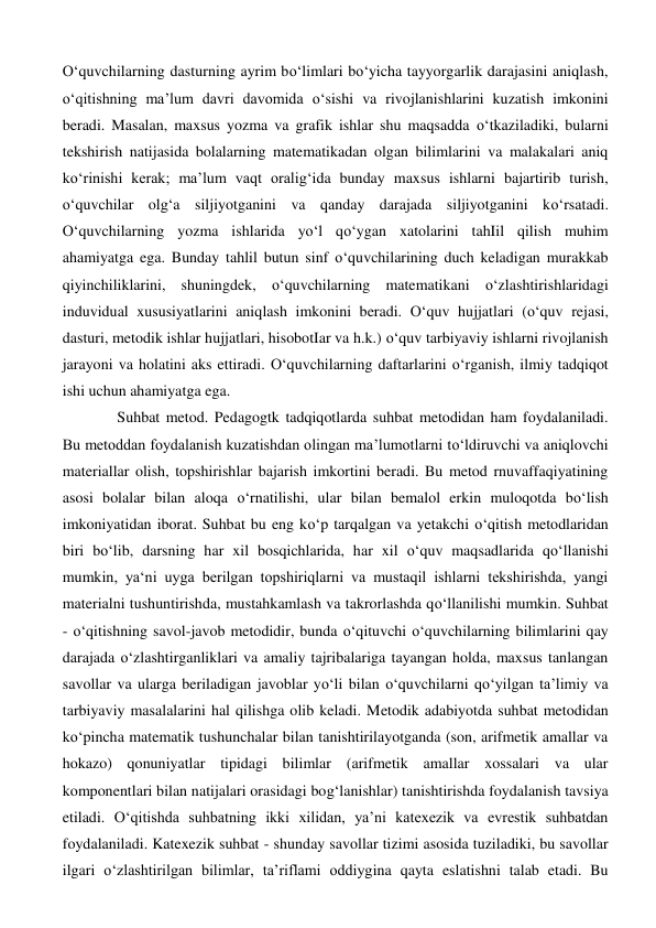 O‘quvchilarning dasturning ayrim bo‘limlari bo‘yicha tayyorgarlik darajasini aniqlash, 
o‘qitishning ma’lum davri davomida o‘sishi va rivojlanishlarini kuzatish imkonini 
beradi. Masalan, maxsus yozma va grafik ishlar shu maqsadda o‘tkaziladiki, bularni 
tekshirish natijasida bolalarning matematikadan olgan bilimlarini va malakalari aniq 
ko‘rinishi kerak; ma’lum vaqt oralig‘ida bunday maxsus ishlarni bajartirib turish, 
o‘quvchilar olg‘a siljiyotganini va qanday darajada siljiyotganini ko‘rsatadi. 
O‘quvchilarning yozma ishlarida yo‘l qo‘ygan xatolarini tahIil qilish muhim 
ahamiyatga ega. Bunday tahlil butun sinf o‘quvchilarining duch keladigan murakkab 
qiyinchiliklarini, shuningdek, o‘quvchilarning matematikani o‘zlashtirishlaridagi 
induvidual xususiyatlarini aniqlash imkonini beradi. O‘quv hujjatlari (o‘quv rejasi, 
dasturi, metodik ishlar hujjatlari, hisobotIar va h.k.) o‘quv tarbiyaviy ishlarni rivojlanish 
jarayoni va holatini aks ettiradi. O‘quvchilarning daftarlarini o‘rganish, ilmiy tadqiqot 
ishi uchun ahamiyatga ega.  
Suhbat metod. Pedagogtk tadqiqotlarda suhbat metodidan ham foydalaniladi. 
Bu metoddan foydalanish kuzatishdan olingan ma’lumotlarni to‘ldiruvchi va aniqlovchi 
materiallar olish, topshirishlar bajarish imkortini beradi. Bu metod rnuvaffaqiyatining 
asosi bolalar bilan aloqa o‘rnatilishi, ular bilan bemalol erkin muloqotda bo‘lish 
imkoniyatidan iborat. Suhbat bu eng ko‘p tarqalgan va yetakchi o‘qitish metodlaridan 
biri bo‘lib, darsning har xil bosqichlarida, har xil o‘quv maqsadlarida qo‘llanishi 
mumkin, ya‘ni uyga berilgan topshiriqlarni va mustaqil ishlarni tekshirishda, yangi 
materialni tushuntirishda, mustahkamlash va takrorlashda qo‘llanilishi mumkin. Suhbat 
- o‘qitishning savol-javob metodidir, bunda o‘qituvchi o‘quvchilarning bilimlarini qay 
darajada o‘zlashtirganliklari va amaliy tajribalariga tayangan holda, maxsus tanlangan 
savollar va ularga beriladigan javoblar yo‘li bilan o‘quvchilarni qo‘yilgan ta’limiy va 
tarbiyaviy masalalarini hal qilishga olib keladi. Metodik adabiyotda suhbat metodidan 
ko‘pincha matematik tushunchalar bilan tanishtirilayotganda (son, arifmetik amallar va 
hokazo) qonuniyatlar tipidagi bilimlar (arifmetik amallar xossalari va ular 
komponentlari bilan natijalari orasidagi bog‘lanishlar) tanishtirishda foydalanish tavsiya 
etiladi. O‘qitishda suhbatning ikki xilidan, ya’ni katexezik va evrestik suhbatdan 
foydalaniladi. Katexezik suhbat - shunday savollar tizimi asosida tuziladiki, bu savollar 
ilgari o‘zlashtirilgan bilimlar, ta’riflami oddiygina qayta eslatishni talab etadi. Bu 
