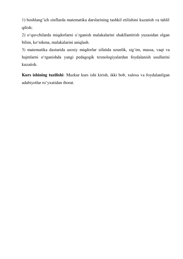 1) boshlang’ich sinflarda matematika darslarining tashkil etilishini kuzatish va tahlil 
qilish;  
2) o‘quvchilarda miqdorlarni o`rganish malakalarini shakllantirish yuzasidan olgan 
bilim, ko‘nikma, malakalarini aniqlash.  
3) matematika dasturida asosiy miqdorlar sifatida uzunlik, sig‘im, massa, vaqt va 
hajmlarni o‘rganishda yangi pedagogik texnologiyalardan foydalanish usullarini 
kuzatish. 
Kurs ishining tuzilishi: Mazkur kurs ishi kirish, ikki bob, xulosa va foydalanilgan 
adabiyotlar ro‘yxatidan iborat. 
 
 
 
 
 
 
 
 
 
 
 
 
 
 
