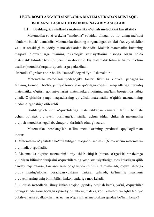 I BOB. BOSHLANG‘ICH SINFLARDA MATEMATIKADAN MUSTAQIL 
ISHLARNI TASHKIL ETISHNING NAZARIY ASOSLARI 
1.1. Boshlang‘ich sinflarda matematika o‘qitish metodikasi fan sifatida 
Matematika so‘zi grekcha “mathema” so‘zidan olingan bo‘lib, uning ma’nosi 
“fanlarni bilish” demakdir. Matematika fanining o‘rganadigan ob’ekti fazoviy shakllar 
va ular orasidagi miqdoriy munosabatlardan iboratdir. Maktab matematika kursining 
maqsadi o‘quvchilarga ularning psixologik xususiyatlarini hisobga olgan holda 
matematik bilimlar tizimini berishdan iboratdir. Bu matematik bilimlar tizimi ma’lum 
usullar (metodika)orqalio‘quvchilarga yetkaziladi. 
“Metodika” grekcha so‘z bo‘lib, “metod” degani “yo‘l” demakdir. 
Matematika metodikasi pedagogika fanlari tizimiga kiruvchi pedagogika 
fanining tarmog‘i bo‘lib, jamiyat tomonidan qo‘yilgan o‘qitish maqsadlariga muvofiq 
matematika o‘qitish qonuniyatlarini matematika rivojining ma’lum bosqichida tatbiq 
qiladi. O‘qitishda yangi maqsadlarning qo‘yilishi matematika o‘qitish mazmunining 
tubdan o‘zgarishiga olib keldi. 
Boshlang‘ich sinf o‘quvchilariga matematikadan samarali ta’lim berilishi 
uchun bo‘lajak o‘qituvchi boshlang‘ich sinflar uchun ishlab chikarish matematika 
o‘qitish metodikasi egallab, chuqur o‘zlashtirib olmog‘i zarur. 
Matematika boshlang‘ich ta’lim metodikasining predmeti quyidagilardan 
iborat: 
1. Matematika o‘qitishdan ko‘zda tutilgan maqsadni asoslash (Nima uchun matematika 
o‘qitiladi, o‘rgatiladi). 
2. Matematika o‘qitish mazmunini ilmiy ishlab chiqish (nimani o‘rgatish) bir tizimga 
kiltirilgan bilimlar darajasini o‘quvchilarning yosh xususiyatlariga mos keladigan qilib 
qanday taqsimlansa, fan asoslarini o‘rganishda izchillik ta’minlanadi, o‘quv ishlariga 
o‘quv mashg‘ulotlari beradigan yuklama bartaraf qilinadi, ta’limning mazmuni 
o‘quvchilarning aniq bilim bilish imkoniyatlariga mos keladi. 
3. O‘qitish metodlarini ilmiy ishlab chiqish (qanday o‘qitish kerak, ya’ni, o‘quvchilar 
hozirgi kunda zarur bo‘lgan iqtisodiy bilimlarni, malaka, ko‘nikmalarni va aqliy faoliyat 
qobiliyatlarini egallab olishlari uchun o‘quv ishlari metodikasi qanday bo‘lishi kerak? 
