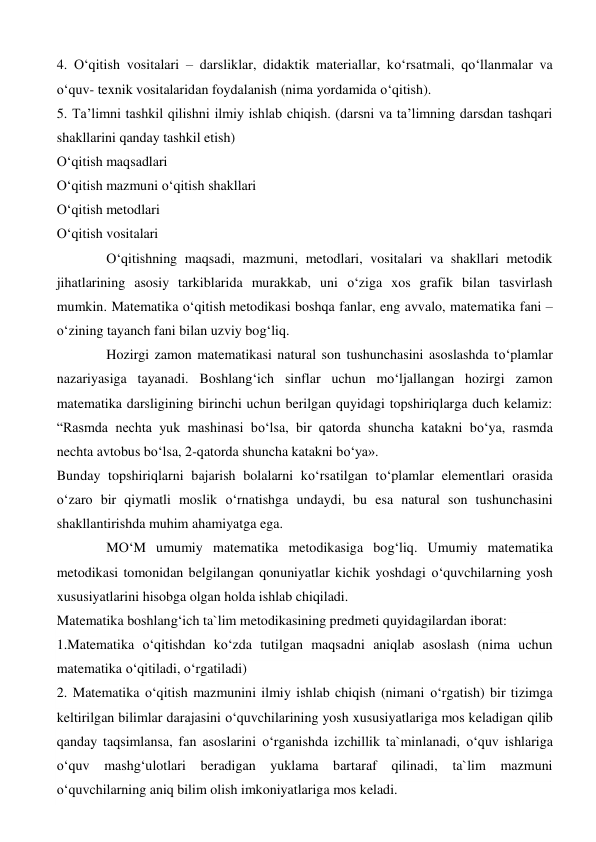4. O‘qitish vositalari – darsliklar, didaktik materiallar, ko‘rsatmali, qo‘llanmalar va 
o‘quv- texnik vositalaridan foydalanish (nima yordamida o‘qitish). 
5. Тa’limni tashkil qilishni ilmiy ishlab chiqish. (darsni va ta’limning darsdan tashqari 
shakllarini qanday tashkil etish) 
O‘qitish maqsadlari 
O‘qitish mazmuni o‘qitish shakllari 
O‘qitish metodlari 
O‘qitish vositalari 
O‘qitishning maqsadi, mazmuni, metodlari, vositalari va shakllari metodik 
jihatlarining asosiy tarkiblarida murakkab, uni o‘ziga xos grafik bilan tasvirlash 
mumkin. Matematika o‘qitish metodikasi boshqa fanlar, eng avvalo, matematika fani – 
o‘zining tayanch fani bilan uzviy bog‘liq. 
Hozirgi zamon matematikasi natural son tushunchasini asoslashda to‘plamlar 
nazariyasiga tayanadi. Boshlang‘ich sinflar uchun mo‘ljallangan hozirgi zamon 
matematika darsligining birinchi uchun berilgan quyidagi topshiriqlarga duch kelamiz: 
“Rasmda nechta yuk mashinasi bo‘lsa, bir qatorda shuncha katakni bo‘ya, rasmda 
nechta avtobus bo‘lsa, 2-qatorda shuncha katakni bo‘ya». 
Bunday topshiriqlarni bajarish bolalarni ko‘rsatilgan to‘plamlar elementlari orasida 
o‘zaro bir qiymatli moslik o‘rnatishga undaydi, bu esa natural son tushunchasini 
shakllantirishda muhim ahamiyatga ega. 
MO‘M umumiy matematika metodikasiga bog‘liq. Umumiy matematika 
metodikasi tomonidan belgilangan qonuniyatlar kichik yoshdagi o‘quvchilarning yosh 
xususiyatlarini hisobga olgan holda ishlab chiqiladi. 
Matematika boshlang‘ich ta`lim metodikasining predmeti quyidagilardan iborat: 
1.Matematika o‘qitishdan ko‘zda tutilgan maqsadni aniqlab asoslash (nima uchun 
matematika o‘qitiladi, o‘rgatiladi) 
2. Matematika o‘qitish mazmunini ilmiy ishlab chiqish (nimani o‘rgatish) bir tizimga 
keltirilgan bilimlar darajasini o‘quvchilarining yosh xususiyatlariga mos keladigan qilib 
qanday taqsimlansa, fan asoslarini o‘rganishda izchillik ta`minlanadi, o‘quv ishlariga 
o‘quv 
mashg‘ulotlari beradigan yuklama bartaraf qilinadi, ta`lim mazmuni 
o‘quvchilarning aniq bilim olish imkoniyatlariga mos keladi. 
