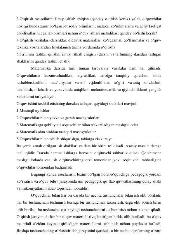 3.O‘qitish metodlarini ilmiy ishlab chiqish (qanday o‘qitish kerak) ya`ni, o‘quvchilar 
hozirgi kunda zarur bo‘lgan iqtisodiy bilimlarni, malaka, ko‘nikmalarni va aqliy faoliyat 
qobiliyatlarini egallab olishlari uchun o‘quv ishlari metodikasi qanday bo‘lishi kerak? 
4.O‘qitish vositalari-darsliklar, didaktik materiallar, ko‘rgazmali qo‘llanmalar va o‘quv- 
texnika vositalaridan foydalanish (nima yordamida o‘qitish) 
5.Ta`limni tashkil qilishni ilmiy ishlab chiqish (darsni va ta`limning darsdan tashqari 
shakllarini qanday tashkil etish). 
Matematika darsida turli tuman tarbyaiviy vazifalar ham hal qilinadi. 
O‘quvchilarda kuzatuvchanlikni, ziyraklikni, atrofga tanqidiy qarashni, ishda 
tashabbuskorlikni, mas`uliyatni va sof vijdonlilikni, to‘g‘ri va aniq so‘zlashni, 
hisoblash, o‘lchash va yozuvlarda aniqlikni, mehnatsevarlik va qiyinchiliklarni yengish 
xislatlarini tarbyailaydi. 
O‘quv ishini tashkil etishning darsdan tashqari quyidagi shakllari mavjud: 
1.Mustaqil uy ishlari. 
2.O‘quvchilar bilan yakka va guruh mashg‘ulotlari. 
3.Matematikaga qobiliyatli o‘quvchilar bilan o‘tkaziladigan mashg‘ulotlar. 
4.Matematikadan sinfdan tashqari mashg‘ulotlar. 
5.O‘quvchilar bilan ishlab shiqarishga, tabiatga ekskursiya. 
Bu yerda sanab o‘tilgan ish shakllari va dars bir birini to‘ldiradi. Asosiy masala darsga 
taalluqlidir. Darsda hamma ishlarga bevosita o‘qituvchi rahbarlik qiladi. Qo‘shimcha 
mashg‘ulotlarda esa ish o‘qituvchining o‘zi tomonidan yoki o‘qituvchi rahbarligida 
o‘quvchilar tomonidan badjariladi. 
Bugungi kunda asoslanishi lozim bo‘lgan holat-o‘quvchiga pedagogik yordam 
ko‘rsatish va o‘quv biluv jarayonida uni pedagogik qo‘llab quvvatlashning qulay shakl 
va imkoniyatlarini izlab topishdan iboratdir.  
O‘quvchilar bilan har bir darsda bir nechta tushunchalar bilan ish olib boriladi. 
har bir tushunchani tushunish boshqa bir tushunchani takrorlash, esga olib borish bilan 
olib borilsa, bu tushuncha esa keyingi tushunchalarni tushuntirish uchun xizmat qiladi. 
O‘qitish jarayonida har bir o‘quv materiali rivojlantirlgan holda olib boriladi, bu o‘quv 
materiali o‘zidan keyin o‘qitiladigan materiallarni tushunish uchun poydevor bo‘ladi. 
Boshqa tushunchaning o‘zlashtirilish jarayonini qarasak, u bir nechta darslarning o‘zaro 
