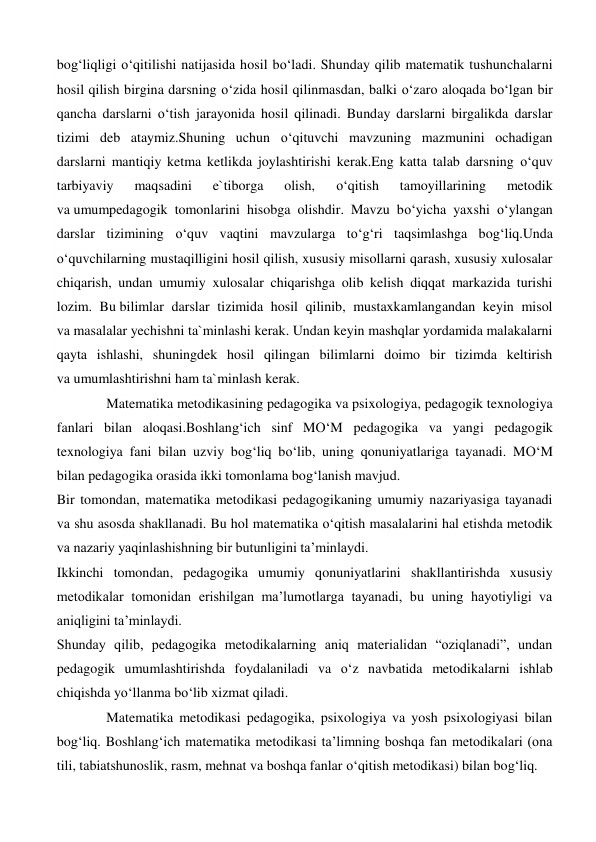bog‘liqligi o‘qitilishi natijasida hosil bo‘ladi. Shunday qilib matematik tushunchalarni 
hosil qilish birgina darsning o‘zida hosil qilinmasdan, balki o‘zaro aloqada bo‘lgan bir 
qancha darslarni o‘tish jarayonida hosil qilinadi. Bunday darslarni birgalikda darslar 
tizimi deb ataymiz.Shuning uchun o‘qituvchi mavzuning mazmunini ochadigan 
darslarni mantiqiy ketma ketlikda joylashtirishi kerak.Eng katta talab darsning o‘quv 
tarbiyaviy 
maqsadini 
e`tiborga 
olish, 
o‘qitish 
tamoyillarining 
metodik 
va umumpedagogik tomonlarini hisobga olishdir. Mavzu bo‘yicha yaxshi o‘ylangan 
darslar tizimining o‘quv vaqtini mavzularga to‘g‘ri taqsimlashga bog‘liq.Unda 
o‘quvchilarning mustaqilligini hosil qilish, xususiy misollarni qarash, xususiy xulosalar 
chiqarish, undan umumiy xulosalar chiqarishga olib kelish diqqat markazida turishi 
lozim. Bu bilimlar darslar tizimida hosil qilinib, mustaxkamlangandan keyin misol 
va masalalar yechishni ta`minlashi kerak. Undan keyin mashqlar yordamida malakalarni 
qayta ishlashi, shuningdek hosil qilingan bilimlarni doimo bir tizimda keltirish 
va umumlashtirishni ham ta`minlash kerak. 
Matematika metodikasining pedagogika va psixologiya, pedagogik texnologiya 
fanlari bilan aloqasi.Boshlang‘ich sinf MO‘M pedagogika va yangi pedagogik 
texnologiya fani bilan uzviy bog‘liq bo‘lib, uning qonuniyatlariga tayanadi. MO‘M 
bilan pedagogika orasida ikki tomonlama bog‘lanish mavjud. 
Bir tomondan, matematika metodikasi pedagogikaning umumiy nazariyasiga tayanadi 
va shu asosda shakllanadi. Bu hol matematika o‘qitish masalalarini hal etishda metodik 
va nazariy yaqinlashishning bir butunligini ta’minlaydi.  
Ikkinchi tomondan, pedagogika umumiy qonuniyatlarini shakllantirishda xususiy 
metodikalar tomonidan erishilgan ma’lumotlarga tayanadi, bu uning hayotiyligi va 
aniqligini ta’minlaydi. 
Shunday qilib, pedagogika metodikalarning aniq materialidan “oziqlanadi”, undan 
pedagogik umumlashtirishda foydalaniladi va o‘z navbatida metodikalarni ishlab 
chiqishda yo‘llanma bo‘lib xizmat qiladi. 
Matematika metodikasi pedagogika, psixologiya va yosh psixologiyasi bilan 
bog‘liq. Boshlang‘ich matematika metodikasi ta’limning boshqa fan metodikalari (ona 
tili, tabiatshunoslik, rasm, mehnat va boshqa fanlar o‘qitish metodikasi) bilan bog‘liq. 
