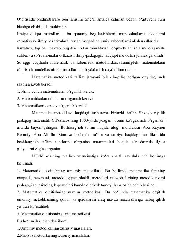 O‘qitishda predmetlararo bog‘lanishni to‘g‘ri amalga oshirish uchun o‘qituvchi buni 
hisobga olishi juda muhimdir. 
Ilmiy-tadqiqot metodlari – bu qonuniy bog‘lanishlarni, munosabatlarni, aloqalarni 
o‘rnatish va ilmiy nazariyalarni tuzish maqsadida ilmiy axborotlarni olish usullaridir. 
Kuzatish, tajriba, maktab hujjatlari bilan tanishtirish, o‘quvchilar ishlarini o‘rganish, 
suhbat va so‘rovnomalar o‘tkazish ilmiy-pedagogik tadqiqot metodlari jumlasiga kiradi. 
So‘nggi vaqtlarda matematik va kibernetik metodlardan, shuningdek, matematekani 
o‘qitishda modellashtirish metodlaridan foydalanish qayd qilinmoqda. 
Matematika metodikasi ta’lim jarayoni bilan bog‘liq bo‘lgan quyidagi uch 
savolga javob beradi: 
1. Nima uchun matematikani o‘rganish kerak? 
2. Matematikadan nimalarni o‘rganish kerak? 
3. Matematikani qanday o‘rganish kerak? 
Matematika metodikasi haqidagi tushuncha birinchi bo‘lib Shveytsariyalik 
pedagog matematik G.Pestalosining 1803-yilda yozgan “Sonni ko‘rgazmali o‘rganish” 
asarida bayon qilingan. Boshlang‘ich ta’lim haqida ulug‘ mutafakkir Abu Rayhon 
Beruniy, Abu Ali Ibn Sino va boshqalar ta’lim va tarbiya haqidagi hur fikrlarida 
boshlang‘ich ta’lim asoslarini o‘rganish muammolari haqida o‘z davrida ilg‘or 
g‘oyalarni olg‘a surganlar. 
MO‘M o‘zining tuzilish xususiyatiga ko‘ra shartli ravishda uch bo‘limga 
bo‘linadi. 
1. Matematika o‘qitishning umumiy metodikasi. Bu bo‘limda, matematika fanining 
maqsadi, mazmuni, metodologiyasi shakli, metodlari va vositalarining metodik tizimi 
pedagogika, psixologik qonunlari hamda didaktik tamoyillar asosida ochib beriladi. 
2. Matematika o‘qitishning maxsus metodikasi. Bu bo‘limda matematika o‘qitish 
umumiy metodikasining qonun va qoidalarini aniq mavzu materiallariga tatbiq qilish 
yo‘llari ko‘rsatiladi. 
3. Matematika o‘qitishning aniq metodikasi. 
Bu bo‘lim ikki qismdan iborat: 
1.Umumiy metodikaning xususiy masalalari. 
2.Maxsus metodikaning xususiy masalalari. 
