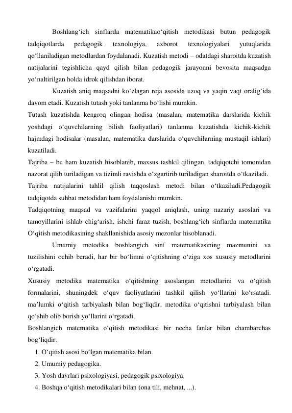 Boshlang‘ich sinflarda matematikao‘qitish metodikasi butun pedagogik 
tadqiqotlarda 
pedagogik 
texnologiya, 
axborot 
texnologiyalari 
yutuqlarida 
qo‘llaniladigan metodlardan foydalanadi. Kuzatish metodi – odatdagi sharoitda kuzatish 
natijalarini tegishlicha qayd qilish bilan pedagogik jarayonni bevosita maqsadga 
yo‘naltirilgan holda idrok qilishdan iborat. 
Kuzatish aniq maqsadni ko‘zlagan reja asosida uzoq va yaqin vaqt oralig‘ida 
davom etadi. Kuzatish tutash yoki tanlanma bo‘lishi mumkin. 
Тutash kuzatishda kengroq olingan hodisa (masalan, matematika darslarida kichik 
yoshdagi o‘quvchilarning bilish faoliyatlari) tanlanma kuzatishda kichik-kichik 
hajmdagi hodisalar (masalan, matematika darslarida o‘quvchilarning mustaqil ishlari) 
kuzatiladi. 
Tajriba – bu ham kuzatish hisoblanib, maxsus tashkil qilingan, tadqiqotchi tomonidan 
nazorat qilib turiladigan va tizimli ravishda o‘zgartirib turiladigan sharoitda o‘tkaziladi. 
Tajriba natijalarini tahlil qilish taqqoslash metodi bilan o‘tkaziladi.Pedagogik 
tadqiqotda suhbat metodidan ham foydalanishi mumkin. 
Тadqiqotning maqsad va vazifalarini yaqqol aniqlash, uning nazariy asoslari va 
tamoyillarini ishlab chig‘arish, ishchi faraz tuzish, boshlang‘ich sinflarda matematika 
O‘qitish metodikasining shakllanishida asosiy mezonlar hisoblanadi. 
Umumiy metodika boshlangich sinf matematikasining mazmunini va 
tuzilishini ochib beradi, har bir bo‘limni o‘qitishning o‘ziga xos xususiy metodlarini 
o‘rgatadi. 
Xususiy metodika matematika o‘qitishning asoslangan metodlarini va o‘qitish 
formalarini, shuningdek o‘quv faoliyatlarini tashkil qilish yo‘llarini ko‘rsatadi. 
ma’lumki o‘qitish tarbiyalash bilan bog‘liqdir. metodika o‘qitishni tarbiyalash bilan 
qo‘shib olib borish yo‘llarini o‘rgatadi. 
Boshlangich matematika o‘qitish metodikasi bir necha fanlar bilan chambarchas 
bog‘liqdir. 
    1. O‘qitish asosi bo‘lgan matematika bilan.  
2. Umumiy pedagogika. 
3. Yosh davrlari psixologiyasi, pedagogik psixologiya. 
4. Boshqa o‘qitish metodikalari bilan (ona tili, mehnat, ...). 
