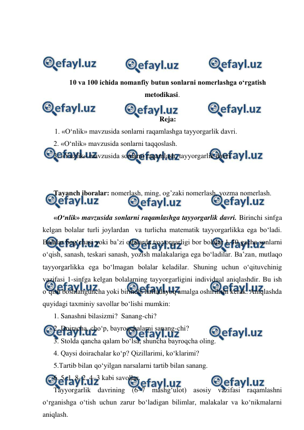  
 
 
 
 
 
10 va 100 ichida nomanfiy butun sonlarni nomerlashga oʻrgatish 
metodikasi. 
 
Reja: 
1. «O‘nlik» mavzusida sonlarni raqamlashga tayyorgarlik davri. 
2. «O‘nlik» mavzusida sonlarni taqqoslash. 
3. «Yuzlik» mavzusida sonlarni raqamlash, tayyorgarlik davri. 
 
 
Tayanch iboralar: nomerlash, ming, og’zaki nomerlash, yozma nomerlash. 
 
«O‘nlik» mavzusida sonlarni raqamlashga tayyorgarlik davri. Birinchi sinfga 
kelgan bolalar turli joylardan  va turlicha matematik tayyorgarlikka ega bo‘ladi. 
Bolalar bog‘chasi yoki ba’zi oilalarda tayyorgarligi bor bolalar 1-10 gacha sonlarni 
o‘qish, sanash, teskari sanash, yozish malakalariga ega bo‘ladilar. Ba’zan, mutlaqo 
tayyorgarlikka ega bo‘lmagan bolalar keladilar. Shuning uchun o‘qituvchinig 
vazifasi 1-sinfga kelgan bolalarning tayyorgarligini individual aniqlashdir. Bu ish 
o‘qish boshlanguncha yoki birinchi haftadayoq amalga oshirilishi kerak. Aniqlashda 
quyidagi taxminiy savollar bo‘lishi mumkin:  
1. Sanashni bilasizmi?  Sanang-chi? 
2. Doiracha, cho‘p, bayroqchalarni sanang-chi? 
3. Stolda qancha qalam bo‘lsa, shuncha bayroqcha oling. 
4. Qaysi doirachalar ko‘p? Qizillarimi, ko‘klarimi? 
5.Тartib bilan qo‘yilgan narsalarni tartib bilan sanang. 
6. 5–1, 8–2, 4–3 kabi savollar. 
Тayyorgarlik davrining (6–7 mashg‘ulot) asosiy vazifasi raqamlashni 
o‘rganishga o‘tish uchun zarur bo‘ladigan bilimlar, malakalar va ko‘nikmalarni 
aniqlash. 
