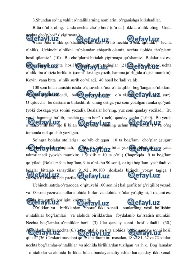  
 
3.Shundan so’ng yahlit o’ntaliklarning nomlarini o’rganishga kirishadilar.  
Bitta o’nlik oling.  Unda nechta cho’p bor? (o’n ta )  ikkita o’nlik oling.  Unda 
nechta cho’p bor? ( yigirmata ) 
Yana bitta o’nlik qo’shamiz. Hammasi bo’lib nechta o’nlik ajratdik?  (uchta 
o’nlik).  Uchinchi o’nlikni  to’plamdan chiqarib olamiz, nechta alohida cho’plarni 
hosil qilamiz?  (10).  Bu cho’plarni bittalab yigirmaga qo’shamiz.  Bolalar siz esa 
ovoz chiqarib nechta  hosil bolganini aytib turinglar  (21, 22…30).  Demak, uchta 
o’nlik- bu o’ttizta birlikdir  (sonni  doskaga yozib, hamma jo’rligida o’qish mumkin).   
Keyin  yana bitta   o’nlik surib qo’yiladi.  40 hosil bo’ladi va hk           
100 soni bilan tanishtirishda  o’qituvchi o’nta-o’nta qilib    bog’langan o’nliklarni 
bittalab qo’yib chiqadi,  bolalar esa o’qiydilar:  o’n yigirma ….. to’qson, yuz).  
O’qituvchi   bu dastalarni birlashtirib  uning ostiga yuz soni yozilgan ramka qo’yadi 
(yoki doskaga yuz sonini yozadi). Boalalar ko’ring, yuz soni qanday yoziladi.  Bu 
yerda hammasi bo’lib,  nechta raqam bor?  ( uch)  qanday sonlar (1,0,0).  Bu yerda 
o’nta o’nlik bor (qo’li bilan ko’rsatadi),  shuning uchun ham sonda 10 va o’ng 
tomonda nol qo’shib yozilgan.   
So’ngra bolalar stollariga  qo’yib chiqqan  10 ta bog’lam  cho’plar (gugurt 
cho’plari) qarab chiqiladi,  o’nta  o’ntalik  bitta yuzlikni hosil qilishi yana  
takrorlanadi (yozish mumkin: 1 yuzlik = 10 ta o’nl.) Chaproqda  9 ta bog’lam  
qo’yiladi (Bolalar: 9 ta bog’lam, 9 ta o’nl.-bu 90 soni), oxirgi bog’lam  yechiladi va 
bolalar bittalab sanaydilar: 91,92…99,100 (doskada birinchi yozuv tagiga 1 
yuzlik=100 birlik deb yoziladi). 
Uchinchi satrda o’rtaroqda  o’qituvchi 100 sonini ( kaligrafik to’g’ri qilib) yozadi 
va 100 soni yozuvda nollar alohida  birlar  va alohida  o’nlar yo’qligini, 1 raqami esa 
sonda 1 ta yuzlik borligini ko’rsatadi. 
O’nliklar va  birliklardan  iborat ikki xonali  sonlarning xosil bo’lishini  
o’ntaliklar bog’lamlari  va alohida birliklardan  foydalanib ko’rsatish mumkin.  
Nechta bog’lamlar-o’ntaliklar bor?  (3) Ular qanday sonni  hosil qiladi?  (30.) 
Alohida  birliklar nechta (6.) 3 ta o’ntalik  va 6 ta alohida  birlik qanday  sonni hosil 
qiladi? (36.) Teskari masalani qo’shishi mumkin:  masalan, 18 va 81, 27 va 72 sonlari  
nechta bog’lamlar-o’ntaliklar  va alohida birliklardan tuzilgan  va  h.k.  Bog’lamalar 
– o’ntaliklar va alohida  birliklar bilan  bunday amaliy  ishlar har qanday  ikki xonali 
