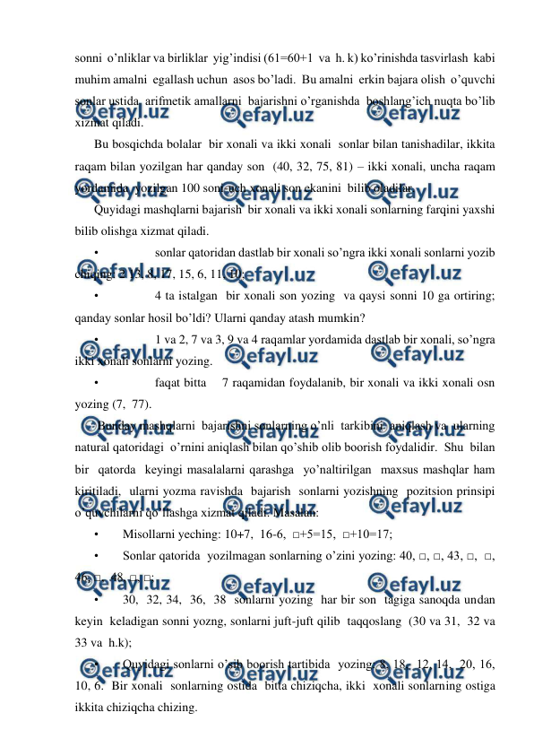  
 
sonni  o’nliklar va birliklar  yig’indisi (61=60+1  va  h. k) ko’rinishda tasvirlash  kabi 
muhim amalni  egallash uchun  asos bo’ladi.  Bu amalni  erkin bajara olish  o’quvchi 
sonlar ustida  arifmetik amallarni  bajarishni o’rganishda  boshlang’ich nuqta bo’lib 
xizmat qiladi.  
Bu bosqichda bolalar  bir xonali va ikki xonali  sonlar bilan tanishadilar, ikkita  
raqam bilan yozilgan har qanday son  (40, 32, 75, 81) – ikki xonali, uncha raqam 
yordamida  yozilgan 100 soni-uch xonali son ekanini  bilib oladilar. 
Quyidagi mashqlarni bajarish  bir xonali va ikki xonali sonlarning farqini yaxshi 
bilib olishga xizmat qiladi. 
• 
sonlar qatoridan dastlab bir xonali so’ngra ikki xonali sonlarni yozib 
chiqing: 2 13, 8, 17, 15, 6, 11, 10; 
• 
4 ta istalgan  bir xonali son yozing  va qaysi sonni 10 ga ortiring; 
qanday sonlar hosil bo’ldi? Ularni qanday atash mumkin? 
• 
1 va 2, 7 va 3, 9 va 4 raqamlar yordamida dastlab bir xonali, so’ngra  
ikki xonali sonlarni yozing. 
• 
faqat bitta    7 raqamidan foydalanib, bir xonali va ikki xonali osn 
yozing (7,  77). 
 Bunday mashqlarni  bajarishni sonlarning o’nli  tarkibini  aniqlash va  ularning  
natural qatoridagi  o’rnini aniqlash bilan qo’shib olib boorish foydalidir.  Shu  bilan 
bir  qatorda  keyingi masalalarni qarashga  yo’naltirilgan  maxsus mashqlar ham  
kiritiladi,  ularni yozma ravishda  bajarish  sonlarni yozishning  pozitsion prinsipi  
o’quvchilarni qo’llashga xizmat qiladi. Masalan: 
• 
Misollarni yeching: 10+7,  16-6,  □+5=15,  □+10=17;  
• 
Sonlar qatorida  yozilmagan sonlarning o’zini yozing: 40, □, □, 43, □,  □, 
46, □,  48, □, □;  
• 
30,  32, 34,  36,  38  sonlarni yozing  har bir son  tagiga sanoqda undan 
keyin  keladigan sonni yozng, sonlarni juft-juft qilib  taqqoslang  (30 va 31,  32 va 
33 va  h.k); 
• 
Quyidagi sonlarni o’sib boorish tartibida  yozing: 8, 18,  12, 14,  20, 16,  
10, 6.  Bir xonali  sonlarning ostida  bitta chiziqcha, ikki  xonali sonlarning ostiga 
ikkita chiziqcha chizing.    
