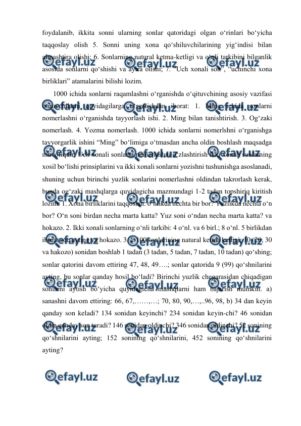  
 
foydalanib, ikkita sonni ularning sonlar qatoridagi olgan oʻrinlari boʻyicha 
taqqoslay olish 5. Sonni uning xona qoʻshiluvchilarining yigʻindisi bilan 
almashtira olishi; 6. Sonlarning natural ketma-ketligi va oʻnli tarkibini bilganlik 
asosida sonlarni qoʻshishi va ayira olishi; 7. “Uch xonali son”, “uchinchi xona 
birliklari” atamalarini bilishi lozim. 
 
1000 ichida sonlarni raqamlashni oʻrganishda oʻqituvchining asosiy vazifasi 
oʻquvchilarni quyidagilarga oʻrgatishdan iborat: 1. Ming ichida sonlarni 
nomerlashni oʻrganishda tayyorlash ishi. 2. Ming bilan tanishtirish. 3. Og‘zaki 
nomerlash. 4. Yozma nomerlash. 1000 ichida sonlarni nomerlshni o‘rganishga 
tayyorgarlik ishini “Ming” bo‘limiga o‘tmasdan ancha oldin boshlash maqsadga 
muvofiqdir. Uch xonali sonlarni nomerlashni o‘zlashtirish ikki xonali sonlarning 
xosil bo‘lishi prinsiplarini va ikki xonali sonlarni yozishni tushunishga asoslanadi, 
shuning uchun birinchi yuzlik sonlarini nomerlashni oldindan takrorlash kerak, 
bunda og‘zaki mashqlarga quyidagicha mazmundagi 1-2 tadan topshiriq kiritish 
lozim: 1. Xona birliklarini taqqoslah: o‘nlikda nechta bir bor? Yuzlikda nechta o‘n 
bor? O‘n soni birdan necha marta katta? Yuz soni o‘ndan necha marta katta? va 
hokazo. 2. Ikki xonali sonlarning o‘nli tarkibi: 4 o‘nl. va 6 birl.; 8 o‘nl. 5 birlikdan 
iborat son ayting va hokazo. 3. 1-100 sonlarining natural ketma ketligi: 10 (20, 30 
va hakozo) sonidan boshlab 1 tadan (3 tadan, 5 tadan, 7 tadan, 10 tadan) qo‘shing; 
sonlar qatorini davom ettiring 47, 48, 49….; sonlar qatorida 9 (99) qo‘shnilarini 
ayting, bu sonlar qanday hosil bo‘ladi? Birinchi yuzlik chegarasidan chiqadigan 
sonlarni aytish bo‘yicha quyidagicha mashqlarni ham bajarish mumkin. a) 
sanashni davom ettiring: 66, 67,……,…; 70, 80, 90,…,..96, 98, b) 34 dan keyin 
qanday son keladi? 134 sonidan keyinchi? 234 sonidan keyin-chi? 46 sonidan 
oldin qanday son turadi? 146 sonidan oldinchi? 346 sonidan oldinchi? 52 sonining 
qo‘shnilarini ayting; 152 sonining qo‘shnilarini, 452 sonining qo‘shnilarini 
ayting? 
