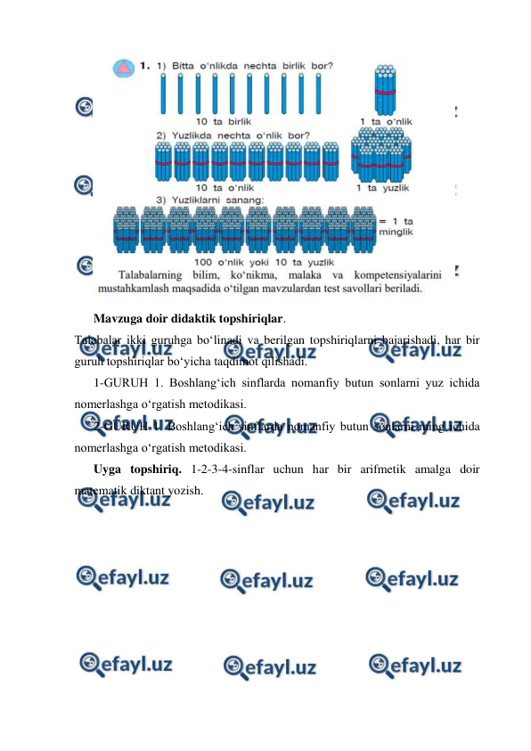  
 
 
 
 
Mavzuga doir didaktik topshiriqlar.  
Talabalar ikki guruhga boʻlinadi va berilgan topshiriqlarni bajarishadi, har bir 
guruh topshiriqlar boʻyicha taqdimot qilishadi.  
 
1-GURUH 1. Boshlang‘ich sinflarda nomanfiy butun sonlarni yuz ichida 
nomerlashga o‘rgatish metodikasi.  
 
2-GURUH 1. Boshlang‘ich sinflarda nomanfiy butun sonlarni ming ichida 
nomerlashga o‘rgatish metodikasi.  
 
Uyga topshiriq. 1-2-3-4-sinflar uchun har bir arifmetik amalga doir 
matematik diktant yozish. 
 
