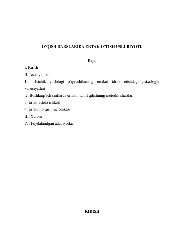 1 
 
 
 
 
 
O`QISH DARSLARIDA ERTAK O`TISH USLUBIYOTI. 
 
Reja: 
I. Kirish  
II. Asosiy qism:  
1.  Kichik yoshdagi o`quvchilaming ertakni idrok etishdagi psixologik 
xususiyatlari  
 2. Boshlang`ich sinflarda ertakni tahlil qilishning metodik shartlari  
3. Ertak ustida ishlash  
4. Ertakni o`qish metodikasi 
III. Xulosa 
IV. Foydalanilgan adabiyotlar 
 
 
 
 
 
 
 
KIRISH 
