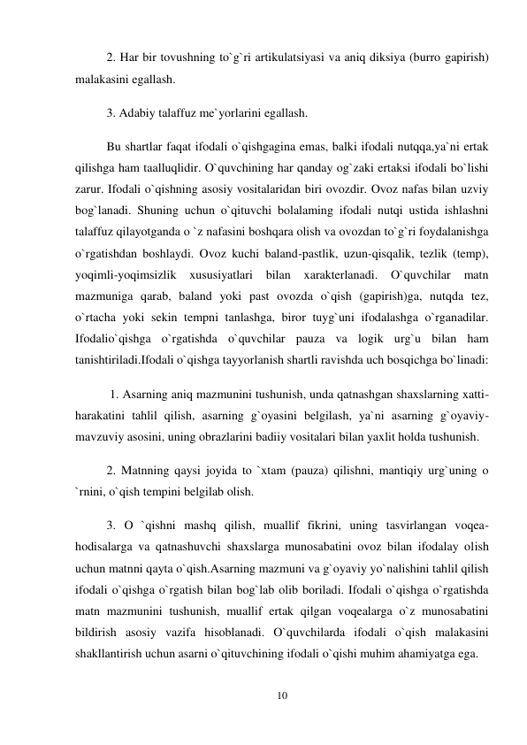 10 
 
2. Har bir tovushning to`g`ri artikulatsiyasi va aniq diksiya (burro gapirish) 
malakasini egallash.  
3. Adabiy talaffuz me`yorlarini egallash.  
Bu shartlar faqat ifodali o`qishgagina emas, balki ifodali nutqqa,ya`ni ertak 
qilishga ham taalluqlidir. O`quvchining har qanday og`zaki ertaksi ifodali bo`lishi 
zarur. Ifodali o`qishning asosiy vositalaridan biri ovozdir. Ovoz nafas bilan uzviy 
bog`lanadi. Shuning uchun o`qituvchi bolalaming ifodali nutqi ustida ishlashni 
talaffuz qilayotganda o `z nafasini boshqara olish va ovozdan to`g`ri foydalanishga 
o`rgatishdan boshlaydi. Ovoz kuchi baland-pastlik, uzun-qisqalik, tezlik (temp), 
yoqimli-yoqimsizlik 
xususiyatlari 
bilan 
xarakterlanadi. 
O`quvchilar 
matn 
mazmuniga qarab, baland yoki past ovozda o`qish (gapirish)ga, nutqda tez, 
o`rtacha yoki sekin tempni tanlashga, biror tuyg`uni ifodalashga o`rganadilar. 
Ifodalio`qishga o`rgatishda o`quvchilar pauza va logik urg`u bilan ham 
tanishtiriladi.Ifodali o`qishga tayyorlanish shartli ravishda uch bosqichga bo`linadi: 
 1. Asarning aniq mazmunini tushunish, unda qatnashgan shaxslarning xatti-
harakatini tahlil qilish, asarning g`oyasini belgilash, ya`ni asarning g`oyaviy-
mavzuviy asosini, uning obrazlarini badiiy vositalari bilan yaxlit holda tushunish.  
2. Matnning qaysi joyida to `xtam (pauza) qilishni, mantiqiy urg`uning o 
`rnini, o`qish tempini belgilab olish.  
3. O `qishni mashq qilish, muallif fikrini, uning tasvirlangan voqea-
hodisalarga va qatnashuvchi shaxslarga munosabatini ovoz bilan ifodalay olish 
uchun matnni qayta o`qish.Asarning mazmuni va g`oyaviy yo`nalishini tahlil qilish 
ifodali o`qishga o`rgatish bilan bog`lab olib boriladi. Ifodali o`qishga o`rgatishda 
matn mazmunini tushunish, muallif ertak qilgan voqealarga o`z munosabatini 
bildirish asosiy vazifa hisoblanadi. O`quvchilarda ifodali o`qish malakasini 
shakllantirish uchun asarni o`qituvchining ifodali o`qishi muhim ahamiyatga ega.  
