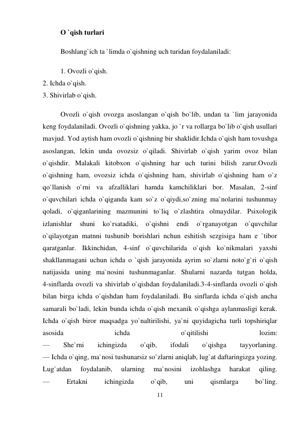 11 
 
O `qish turlari  
Boshlang`ich ta `limda o`qishning uch turidan foydalaniladi:  
1. Ovozli o`qish.  
2. Ichda o`qish.  
3. Shivirlab o`qish.  
Ovozli o`qish ovozga asoslangan o`qish bo`lib, undan ta `lim jarayonida 
keng foydalaniladi. Ovozli o`qishning yakka, jo `r va rollarga bo`lib o`qish usullari 
mavjud. Yod aytish ham ovozli o`qishning bir shaklidir.Ichda o`qish ham tovushga 
asoslangan, lekin unda ovozsiz o`qiladi. Shivirlab o`qish yarim ovoz bilan 
o`qishdir. Malakali kitobxon o`qishning har uch turini bilish zarur.Ovozli 
o`qishning ham, ovozsiz ichda o`qishning ham, shivirlab o`qishning ham o`z 
qo`llanish o`rni va afzalliklari hamda kamchiliklari bor. Masalan, 2-sinf 
o`quvchilari ichda o`qiganda kam so`z o`qiydi,so`zning ma`nolarini tushunmay 
qoladi, o`qiganlarining mazmunini to`liq o`zlashtira olmaydilar. Psixologik 
izlanishlar 
shuni 
ko`rsatadiki, 
o`qishni 
endi 
o`rganayotgan 
o`quvchilar 
o`qilayotgan matnni tushunib borishlari nchun eshitish sezgisiga ham e `tibor 
qaratganlar. Ikkinchidan, 4-sinf o`quvchilarida o`qish ko`nikmalari yaxshi 
shakllanmagani uchun ichda o `qish jarayonida ayrim so`zlarni noto`g`ri o`qish 
natijasida uning ma`nosini tushunmaganlar. Shularni nazarda tutgan holda,  
4-sinflarda ovozli va shivirlab o`qishdan foydalaniladi.3-4-sinflarda ovozli o`qish 
bilan birga ichda o`qishdan ham foydalaniladi. Bu sinflarda ichda o`qish ancha 
samarali bo`ladi, lekin bunda ichda o`qish mexanik o`qishga aylanmasligi kerak. 
Ichda o`qish biror maqsadga yo`naltirilishi, ya`ni quyidagicha turli topshiriqlar 
asosida 
ichda 
o`qitilishi 
lozim:  
— 
She`rni 
ichingizda 
o`qib, 
ifodali 
o`qishga 
tayyorlaning.  
— Ichda o`qing, ma`nosi tushunarsiz so`zlarni aniqlab, lug`at daftaringizga yozing. 
Lug`atdan 
foydalanib, 
ularning 
ma`nosini 
izohlashga 
harakat 
qiling.  
— 
Ertakni 
ichingizda 
o`qib, 
uni 
qismlarga 
bo`ling.  
