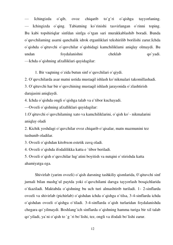 12 
 
— 
Ichingizda 
o`qib, 
ovoz 
chiqarib 
to`g`ri 
o`qishga 
tayyorlaning.  
— Ichingizda o`qing. Tabiatning ko`rinishi tasvirlangan o`rinni toping.  
Bu kabi topshiriqlar sinfdan sinfga o`tgan sari murakkablashib boradi. Bunda 
o`quvchilaming asarni qanchalik idrok etganliklari tekshirilib borilishi zarur.Ichda 
o`qishda o`qituvchi o`quvchilar o`qishidagi kamchiliklami aniqlay olmaydi. Bu 
undan 
foydalanishni 
cheklab 
qo`yadi.  
—Ichda o`qishning afzalliklari quyidagilar:  
1. Bir vaqtning o`zida butun sinf o`quvchilari o`qiydi.  
2. O`quvchilarda asar matni ustida mustaqil ishlash ko`nikmalari takomillashadi.  
3. O`qituvchi har bir o`quvchining mustaqil ishlash jarayonida o`zlashtirish 
darajasini aniqlaydi.  
4. Ichda o`qishda ongli o`qishga talab va e`tibor kuchayadi.  
—Ovozli o`qishning afzalliklari quyidagilar:  
1.O`qituvchi o`quvchilaming xato va kamchiliklarini, o`qish ko`- nikmalarini 
aniqlay oladi  
2. Kichik yoshdagi o`quvchilar ovoz chiqarib o`qisalar, matn mazmunini tez 
tushunib oladilar.  
3. Ovozli o`qishdan kitobxon estetik zavq oladi.  
4. Ovozli o`qishda ifodalilikka katta e `tibor beriladi.  
5. Ovozli o`qish o`quvchilar lug`atini boyitish va nutqini o`stirishda katta 
ahamiyatga ega.  
Shivirlab (yarim ovozli) o`qish darsning tashkiliy qismlarida, 0`qituvchi sinf 
jurnali bilan mashg`ul paytda yoki o`quvchilami darsga tayyorlash bosqichlarida 
o`tkaziladi. Maktabda o`qishning bu uch turi almashtirib turiladi. 1- 2-sinflarda 
ovozli va shivirlab (pichirlab) o`qishdan ichda o`qishga o`tilsa, 3-4-sinflarda ichda 
o`qishdan ovozli o`qishga o`tiladi. 3-4-sinflarda o`qish turlaridan foydalanishda 
chegara qo`yilmaydi. Boshlang`ich sinflarda o`qishning hamma turiga bir xil talab 
qo`yiladi, ya`ni o`qish to `g `ri bo`lishi, tez, ongli va ifodali bo`lishi zarur. 

