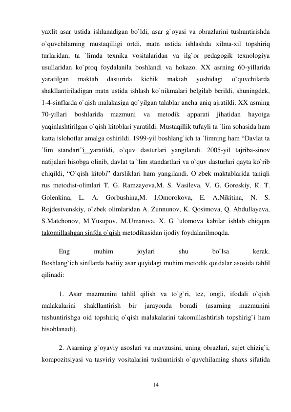 14 
 
yaxlit asar ustida ishlanadigan bo`ldi, asar g`oyasi va obrazlarini tushuntirishda 
o`quvchilaming mustaqilligi ortdi, matn ustida ishlashda xilma-xil topshiriq 
turlaridan, ta `limda texnika vositalaridan va ilg`or pedagogik texnologiya 
usullaridan ko`proq foydalanila boshlandi va hokazo. XX asrning 60-yillarida 
yaratilgan 
maktab 
dasturida 
kichik 
maktab 
yoshidagi 
o`quvchilarda 
shakllantiriladigan matn ustida ishlash ko`nikmalari belgilab berildi, shuningdek, 
1-4-sinflarda o`qish malakasiga qo`yilgan talablar ancha aniq ajratildi. XX asming 
70-yillari 
boshlarida 
mazmuni 
va 
metodik 
apparati 
jihatidan 
hayotga 
yaqinlashtirilgan o`qish kitoblari yaratildi. Mustaqillik tufayli ta `lim sohasida ham 
katta islohotlar amalga oshirildi. 1999-yil boshlang`ich ta `limning ham “Davlat ta 
`lim standart”i yaratildi, o`quv dasturlari yangilandi. 2005-yil tajriba-sinov 
natijalari hisobga olinib, davlat ta `lim standartlari va o`quv dasturlari qayta ko`rib 
chiqildi, “O`qish kitobi” darsliklari ham yangilandi. O`zbek maktablarida taniqli 
rus metodist-olimlari T. G. Ramzayeva,M. S. Vasileva, V. G. Goreskiy, К. T. 
Golenkina, L. A. Gorbushina,M. I.Omorokova, E. A.Nikitina, N. S. 
Rojdestvenskiy, o`zbek olimlaridan A. Zunnunov, K. Qosimova, Q. Abdullayeva, 
S.Matchonov, M.Yusupov, M.Umarova, X. G `ulomova kabilar ishlab chiqqan 
takomillashgan sinfda o`qish metodikasidan ijodiy foydalanilmoqda.  
Eng 
muhim 
joylari 
shu 
bo`lsa 
kerak.  
Boshlang`ich sinflarda badiiy asar quyidagi muhim metodik qoidalar asosida tahlil 
qilinadi:  
1. Asar mazmunini tahlil qilish va to`g`ri, tez, ongli, ifodali o`qish 
malakalarini 
shakllantirish 
bir 
jarayonda 
boradi 
(asarning 
mazmunini 
tushuntirishga oid topshiriq o`qish malakalarini takomillashtirish topshirig`i ham 
hisoblanadi).  
2. Asarning g`oyaviy asoslari va mavzusini, uning obrazlari, sujet chizig`i, 
kompozitsiyasi va tasviriy vositalarini tushuntirish o`quvchilaming shaxs sifatida 
