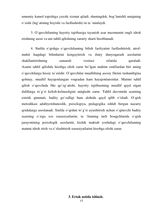 15 
 
umumiy kamol topishiga yaxshi xizmat qiladi, shuningdek, bog`lanishli nutqining 
o`sishi (lug`atining boyishi va faollashishi) ni ta `minlaydi.  
3. O`quvchilaming hayotiy tajribasiga tayanish asar mazmunini ongli idrok 
etishning asosi va uni tahlil qilishning zaruriy sharti hisoblanadi.  
4. Sinfda o`qishga o`quvchilaming bilish faoliyatini faollashtirish, atrof-
muhit haqidagi bilimlarini kengaytirish va ilmiy dunyoqarash asoslarini 
shakllantirishning 
samarali 
vositasi 
sifatida 
qaraladi.  
Asarni tahlil qilishda hisobga olish zarur bo`lgan muhim omillardan biri uning 
o`quvchilarga hissiy ta`siridir. O`quvchilar muallifning asosiy fikrini tushunibgina 
qolmay, muallif hayajonlangan voqeadan ham hayajonlansinlar. Matnni tahlil 
qilish o`quvchida fikr qo`zg`atishi, hayotiy tajribasining muallif qayd etgan 
dalillarga to`g`ri kelish-kelmasligini aniqlashi zarur. Tahlil davomida asarning 
estetik qimmati, badiiy go`zalligi ham alohida qayd qilib o`tiladi. O`qish 
metodikasi adabiyotshunoslik, psixologiya, pedagogika ishlab bergan nazariy 
qoidalarga asoslanadi. Sinfda o`qishni to`g`ri uyushtirish uchun o`qituvchi badiiy 
asarning o`ziga xos xususiyatlarini, ta `limning turli bosqichlarida o`qish 
jarayonining psixologik asoslarini, kichik maktab yoshidagi o`quvchilaming 
matnni idrok etish va o`zlashtirish xususiyatlarini hisobga olishi zarur.  
 
 
 
 
 
 
3. Ertak ustida ishlash. 
