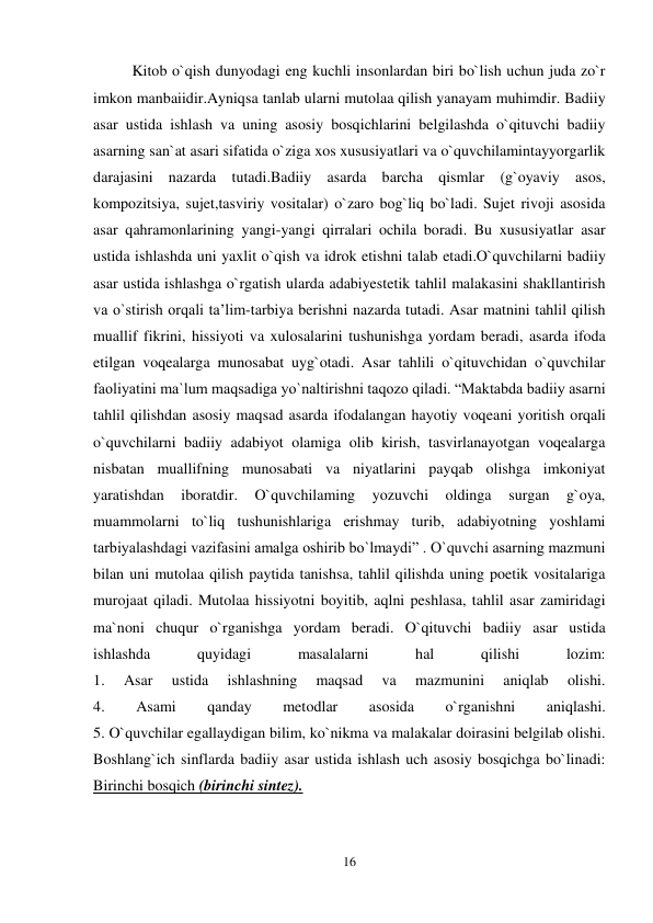 16 
 
Kitob o`qish dunyodagi eng kuchli insonlardan biri bo`lish uchun juda zo`r 
imkon manbaiidir.Ayniqsa tanlab ularni mutolaa qilish yanayam muhimdir. Badiiy 
asar ustida ishlash va uning asosiy bosqichlarini belgilashda o`qituvchi badiiy 
asarning san`at asari sifatida o`ziga xos xususiyatlari va o`quvchilamintayyorgarlik 
darajasini nazarda tutadi.Badiiy asarda barcha qismlar (g`oyaviy asos, 
kompozitsiya, sujet,tasviriy vositalar) o`zaro bog`liq bo`ladi. Sujet rivoji asosida 
asar qahramonlarining yangi-yangi qirralari ochila boradi. Bu xususiyatlar asar 
ustida ishlashda uni yaxlit o`qish va idrok etishni talab etadi.O`quvchilarni badiiy 
asar ustida ishlashga o`rgatish ularda adabiyestetik tahlil malakasini shakllantirish 
va o`stirish orqali ta’lim-tarbiya berishni nazarda tutadi. Asar matnini tahlil qilish 
muallif fikrini, hissiyoti va xulosalarini tushunishga yordam beradi, asarda ifoda 
etilgan voqealarga munosabat uyg`otadi. Asar tahlili o`qituvchidan o`quvchilar 
faoliyatini ma`lum maqsadiga yo`naltirishni taqozo qiladi. “Maktabda badiiy asarni 
tahlil qilishdan asosiy maqsad asarda ifodalangan hayotiy voqeani yoritish orqali 
o`quvchilarni badiiy adabiyot olamiga olib kirish, tasvirlanayotgan voqealarga 
nisbatan muallifning munosabati va niyatlarini payqab olishga imkoniyat 
yaratishdan 
iboratdir. 
O`quvchilaming 
yozuvchi 
oldinga 
surgan 
g`oya, 
muammolarni to`liq tushunishlariga erishmay turib, adabiyotning yoshlami 
tarbiyalashdagi vazifasini amalga oshirib bo`lmaydi” . O`quvchi asarning mazmuni 
bilan uni mutolaa qilish paytida tanishsa, tahlil qilishda uning poetik vositalariga 
murojaat qiladi. Mutolaa hissiyotni boyitib, aqlni peshlasa, tahlil asar zamiridagi 
ma`noni chuqur o`rganishga yordam beradi. O`qituvchi badiiy asar ustida 
ishlashda 
quyidagi 
masalalarni 
hal 
qilishi 
lozim:  
1. 
Asar 
ustida 
ishlashning 
maqsad 
va 
mazmunini 
aniqlab 
olishi.  
4. 
Asami 
qanday 
metodlar 
asosida 
o`rganishni 
aniqlashi.  
5. O`quvchilar egallaydigan bilim, ko`nikma va malakalar doirasini belgilab olishi.  
Boshlang`ich sinflarda badiiy asar ustida ishlash uch asosiy bosqichga bo`linadi:  
Birinchi bosqich (birinchi sintez).  
