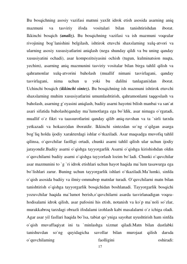 17 
 
Bu bosqichning asosiy vazifasi matnni yaxlit idrok etish asosida asarning aniq 
mazmuni 
va 
tasviriy 
ifoda 
vositalari 
bilan 
tanishtirishdan 
iborat. 
Ikkinchi bosqich (analiz). Bu bosqichning vazifasi va ish mazmuni voqealar 
rivojining bog`lanishini belgilash, ishtirok etuvchi shaxslarning xulq-atvori va 
ularning asosiy xususiyatlarini aniqlash (nega shunday qildi va bu uning qanday 
xususiyatini ochadi), asar kompozitsiyasini ochish (tugun, kulminatsion nuqta, 
yechim), asarning aniq mazmunini tasviriy vositalar bilan birga tahlil qilish va 
qahramonlar xulq-atvorini baholash (muallif nimani tasvirlagani, qanday 
tasvirlagani, 
nima 
uchun 
u 
yoki 
bu 
dalilni 
tanlagani)dan 
iborat.  
Uchinchi bosqich (ikkinchi sintez). Bu bosqichning ish mazmuni ishtirok etuvchi 
shaxslarning muhim xususiyatlarini umumlashtirish, qahramonlami taqqoslash va 
baholash, asarning g`oyasini aniqlash, badiiy asarni hayotni bilish manbai va san`at 
asari sifatida baholash(qanday ma`lumotlarga ega bo`ldik, asar nimaga o`rgatadi, 
muallif o`z fikri va taassurotlarini qanday qilib aniq-ravshan va ta `sirli tarzda 
yetkazadi va hokazo)dan iboratdir. Ikkinchi sintezdan so`ng o`qilgan asarga 
bog`liq holda ijodiy xarakterdagi ishlar o`tkaziladi. Asar maqsadga muvofiq tahlil 
qilinsa, o`quvchilar faolligi ortadi, chunki asarni tahlil qilish ular uchun ijodiy 
jarayondir.Badiiy asarni o`qishga tayyorgarlik Asarni o`qishga kirishishdan oldin 
o`quvchilarni badiiy asarni o`qishga tayyorlash lozim bo`ladi. Chunki o`quvchilar 
asar mazmunini to `g `ri idrok etishlari uchun hayot haqida ma`lum tasawurga ega 
bo`lishlari zarur. Buning uchun tayyorgarlik ishlari o`tkaziladi.Ma`lumki, sinfda 
o`qish asosida badiiy va ilmiy-ommabop matnlar turadi. O`quvchilarni matn bilan 
tanishtirish o`qishga tayyorgarlik bosqichidan boshlanadi. Tayyorgarlik bosqichi 
yozuvchilar haqida ma`lumot berish,o`quvchilarni asarda tasvirlanadigan voqea-
hodisalami idrok qilish, asar pafosini his etish, notanish va ko`p ma`noli so`zlar, 
murakkabroq tarzdagi obrazli ifodalami izohlash kabi masalalarni o`z ichiga oladi. 
Agar asar yil fasllari haqida bo`lsa, tabiat qo`yniga sayohat uyushtirish ham sinfda 
o`qish muvaffaqiyat ini ta `minlashga xizmat qiladi.Matn bilan dastlabki 
tanishuvdan 
so`ng 
quyidagicha 
savollar 
bilan 
murojaat 
qilish 
darsda 
o`quvchilaming 
faolligini 
oshiradi:  
