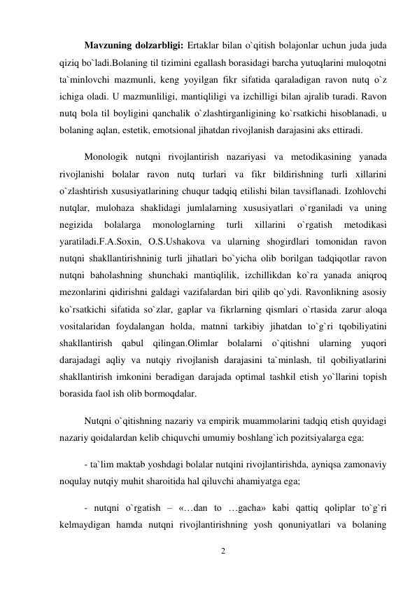 2 
 
Mavzuning dolzarbligi: Ertaklar bilan o`qitish bolajonlar uchun juda juda 
qiziq bo`ladi.Bolaning til tizimini egallash borasidagi barcha yutuqlarini muloqotni 
ta`minlovchi mazmunli, keng yoyilgan fikr sifatida qaraladigan ravon nutq о`z 
ichiga oladi. U mazmunliligi, mantiqliligi va izchilligi bilan ajralib turadi. Ravon 
nutq bola til boyligini qanchalik о`zlashtirganligining kо`rsatkichi hisoblanadi, u 
bolaning aqlan, estetik, emotsional jihatdan rivojlanish darajasini aks ettiradi.  
Monologik nutqni rivojlantirish nazariyasi va metodikasining yanada 
rivojlanishi bolalar ravon nutq turlari va fikr bildirishning turli xillarini 
о`zlashtirish xususiyatlarining chuqur tadqiq etilishi bilan tavsiflanadi. Izohlovchi 
nutqlar, mulohaza shaklidagi jumlalarning xususiyatlari о`rganiladi va uning 
negizida 
bolalarga 
monologlarning 
turli 
xillarini 
о`rgatish 
metodikasi 
yaratiladi.F.A.Soxin, O.S.Ushakova va ularning shogirdlari tomonidan ravon 
nutqni shakllantirishninig turli jihatlari bо`yicha olib borilgan tadqiqotlar ravon 
nutqni baholashning shunchaki mantiqlilik, izchillikdan kо`ra yanada aniqroq 
mezonlarini qidirishni galdagi vazifalardan biri qilib qо`ydi. Ravonlikning asosiy 
kо`rsatkichi sifatida sо`zlar, gaplar va fikrlarning qismlari о`rtasida zarur aloqa 
vositalaridan foydalangan holda, matnni tarkibiy jihatdan tо`g`ri tqobiliyatini 
shakllantirish qabul qilingan.Olimlar bolalarni о`qitishni ularning yuqori 
darajadagi aqliy va nutqiy rivojlanish darajasini ta`minlash, til qobiliyatlarini 
shakllantirish imkonini beradigan darajada optimal tashkil etish yо`llarini topish 
borasida faol ish olib bormoqdalar.  
Nutqni о`qitishning nazariy va empirik muammolarini tadqiq etish quyidagi 
nazariy qoidalardan kelib chiquvchi umumiy boshlang`ich pozitsiyalarga ega:  
- ta`lim maktab yoshdagi bolalar nutqini rivojlantirishda, ayniqsa zamonaviy 
noqulay nutqiy muhit sharoitida hal qiluvchi ahamiyatga ega;  
- nutqni о`rgatish – «…dan to …gacha» kabi qattiq qoliplar tо`g`ri 
kelmaydigan hamda nutqni rivojlantirishning yosh qonuniyatlari va bolaning 

