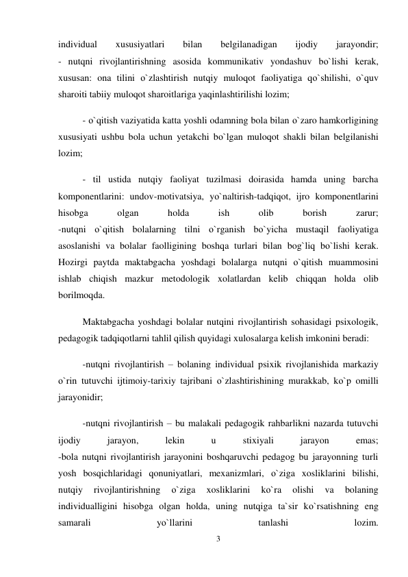 3 
 
individual 
xususiyatlari 
bilan 
belgilanadigan 
ijodiy 
jarayondir;  
- nutqni rivojlantirishning asosida kommunikativ yondashuv bо`lishi kerak, 
xususan: ona tilini о`zlashtirish nutqiy muloqot faoliyatiga qо`shilishi, о`quv 
sharoiti tabiiy muloqot sharoitlariga yaqinlashtirilishi lozim;  
- о`qitish vaziyatida katta yoshli odamning bola bilan о`zaro hamkorligining 
xususiyati ushbu bola uchun yetakchi bо`lgan muloqot shakli bilan belgilanishi 
lozim;  
- til ustida nutqiy faoliyat tuzilmasi doirasida hamda uning barcha 
komponentlarini: undov-motivatsiya, yо`naltirish-tadqiqot, ijro komponentlarini 
hisobga 
olgan 
holda 
ish 
olib 
borish 
zarur;  
-nutqni о`qitish bolalarning tilni о`rganish bо`yicha mustaqil faoliyatiga 
asoslanishi va bolalar faolligining boshqa turlari bilan bog`liq bо`lishi kerak. 
Hozirgi paytda maktabgacha yoshdagi bolalarga nutqni о`qitish muammosini 
ishlab chiqish mazkur metodologik xolatlardan kelib chiqqan holda olib 
borilmoqda.  
Maktabgacha yoshdagi bolalar nutqini rivojlantirish sohasidagi psixologik, 
pedagogik tadqiqotlarni tahlil qilish quyidagi xulosalarga kelish imkonini beradi:  
-nutqni rivojlantirish – bolaning individual psixik rivojlanishida markaziy 
о`rin tutuvchi ijtimoiy-tarixiy tajribani о`zlashtirishining murakkab, kо`p omilli 
jarayonidir;  
-nutqni rivojlantirish – bu malakali pedagogik rahbarlikni nazarda tutuvchi 
ijodiy 
jarayon, 
lekin 
u 
stixiyali 
jarayon 
emas;  
-bola nutqni rivojlantirish jarayonini boshqaruvchi pedagog bu jarayonning turli 
yosh bosqichlaridagi qonuniyatlari, mexanizmlari, о`ziga xosliklarini bilishi, 
nutqiy 
rivojlantirishning 
о`ziga 
xosliklarini 
kо`ra 
olishi 
va 
bolaning 
individualligini hisobga olgan holda, uning nutqiga ta`sir kо`rsatishning eng 
samarali 
yо`llarini 
tanlashi 
lozim.  
