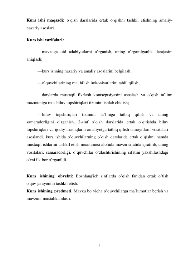 4 
 
Kurs ishi maqsadi: o`qish darslarida ertak o`qishni tashkil etishning amaliy-
nazariy asoslari.  
Kurs ishi vazifalari:  
—mavzuga oid adabiyotlarni o`rganish, uning o`rganilganlik darajasini 
aniqlash;  
—kurs ishning nazariy va amaliy asoslarini belgilash;  
—o`quvchilarining real bilish imkoniyatlarini tahlil qilish;  
—darslarda mustaqil fikrlash kontseptsiyasini asoslash va o`qish taʼlimi 
mazmuniga mos biluv topshiriqlari tizimini ishlab chiqish;  
—biluv 
topshiriqlari 
tizimini 
taʼlimga 
tatbiq 
qilish 
va 
uning 
samaradorligini o`rganish. 2-sinf o`qish darslarida ertak o`qitishda biluv 
topshiriqlari va ijodiy mashqlarni amaliyotga tatbiq qilish tamoyillari, vositalari 
asoslandi. kurs ishida o’quvchilarning o`qish darslarida ertak o`qishni hamda 
mustaqil ishlarini tashkil etish muammosi alohida mavzu sifatida ajratilib, uning 
vositalari, samaradorligi, o`quvchilar o`zlashtirishining sifatini yaxshilashdagi 
o`rni ilk bor o`rganildi.  
 
Kurs ishining obyekti: Boshlang'ich sinflarda o’qish fanidan ertak o’tish 
o'quv jarayonini tashkil etish. 
Kurs ishining predmeti. Mavzu bo`yicha o’quvchilarga ma`lumotlar berish va 
mavzuni mustahkamlash.  
 
 
 
