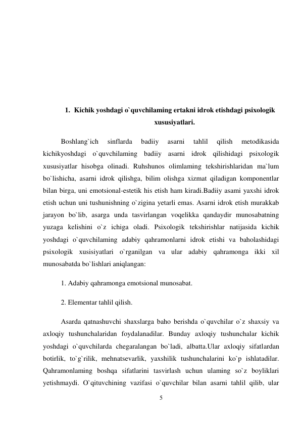 5 
 
 
 
 
 
1. Kichik yoshdagi o`quvchilaming ertakni idrok etishdagi psixologik 
xususiyatlari. 
Boshlang`ich 
sinflarda 
badiiy 
asarni 
tahlil 
qilish 
metodikasida 
kichikyoshdagi o`quvchilaming badiiy asarni idrok qilishidagi psixologik 
xususiyatlar hisobga olinadi. Ruhshunos olimlaming tekshirishlaridan ma`lum 
bo`lishicha, asarni idrok qilishga, bilim olishga xizmat qiladigan komponentlar 
bilan birga, uni emotsional-estetik his etish ham kiradi.Badiiy asami yaxshi idrok 
etish uchun uni tushunishning o`zigina yetarli emas. Asarni idrok etish murakkab 
jarayon bo`lib, asarga unda tasvirlangan voqelikka qandaydir munosabatning 
yuzaga kelishini o`z ichiga oladi. Psixologik tekshirishlar natijasida kichik 
yoshdagi o`quvchilaming adabiy qahramonlarni idrok etishi va baholashidagi 
psixologik xusisiyatlari o`rganilgan va ular adabiy qahramonga ikki xil 
munosabatda bo`lishlari aniqlangan:  
1. Adabiy qahramonga emotsional munosabat.  
2. Elementar tahlil qilish.  
Asarda qatnashuvchi shaxslarga baho berishda o`quvchilar o`z shaxsiy va 
axloqiy tushunchalaridan foydalanadilar. Bunday axloqiy tushunchalar kichik 
yoshdagi o`quvchilarda chegaralangan bo`ladi, albatta.Ular axloqiy sifatlardan 
botirlik, to`g`rilik, mehnatsevarlik, yaxshilik tushunchalarini ko`p ishlatadilar. 
Qahramonlaming boshqa sifatlarini tasvirlash uchun ulaming so`z boyliklari 
yetishmaydi. O`qituvchining vazifasi o`quvchilar bilan asarni tahlil qilib, ular 
