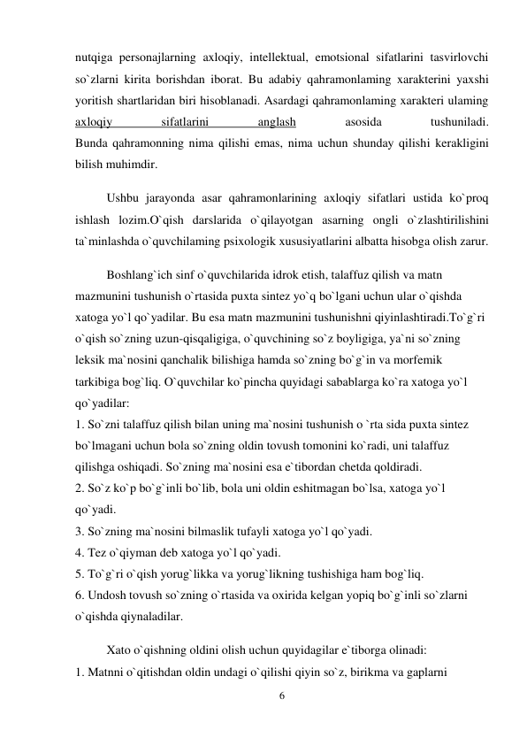 6 
 
nutqiga personajlarning axloqiy, intellektual, emotsional sifatlarini tasvirlovchi 
so`zlarni kirita borishdan iborat. Bu adabiy qahramonlaming xarakterini yaxshi 
yoritish shartlaridan biri hisoblanadi. Asardagi qahramonlaming xarakteri ulaming 
axloqiy 
sifatlarini 
anglash 
asosida 
tushuniladi.  
Bunda qahramonning nima qilishi emas, nima uchun shunday qilishi kerakligini 
bilish muhimdir.  
Ushbu jarayonda asar qahramonlarining axloqiy sifatlari ustida ko`proq 
ishlash lozim.O`qish darslarida o`qilayotgan asarning ongli o`zlashtirilishini 
ta`minlashda o`quvchilaming psixologik xususiyatlarini albatta hisobga olish zarur.  
Boshlang`ich sinf o`quvchilarida idrok etish, talaffuz qilish va matn 
mazmunini tushunish o`rtasida puxta sintez yo`q bo`lgani uchun ular o`qishda 
xatoga yo`l qo`yadilar. Bu esa matn mazmunini tushunishni qiyinlashtiradi.To`g`ri 
o`qish so`zning uzun-qisqaligiga, o`quvchining so`z boyligiga, ya`ni so`zning 
leksik ma`nosini qanchalik bilishiga hamda so`zning bo`g`in va morfemik 
tarkibiga bog`liq. O`quvchilar ko`pincha quyidagi sabablarga ko`ra xatoga yo`l 
qo`yadilar:  
1. So`zni talaffuz qilish bilan uning ma`nosini tushunish o `rta sida puxta sintez 
bo`lmagani uchun bola so`zning oldin tovush tomonini ko`radi, uni talaffuz 
qilishga oshiqadi. So`zning ma`nosini esa e`tibordan chetda qoldiradi.  
2. So`z ko`p bo`g`inli bo`lib, bola uni oldin eshitmagan bo`lsa, xatoga yo`l 
qo`yadi.  
3. So`zning ma`nosini bilmaslik tufayli xatoga yo`l qo`yadi.  
4. Tez o`qiyman deb xatoga yo`l qo`yadi.  
5. To`g`ri o`qish yorug`likka va yorug`likning tushishiga ham bog`liq.  
6. Undosh tovush so`zning o`rtasida va oxirida kelgan yopiq bo`g`inli so`zlarni 
o`qishda qiynaladilar.  
Xato o`qishning oldini olish uchun quyidagilar e`tiborga olinadi:  
1. Matnni o`qitishdan oldin undagi o`qilishi qiyin so`z, birikma va gaplarni 
