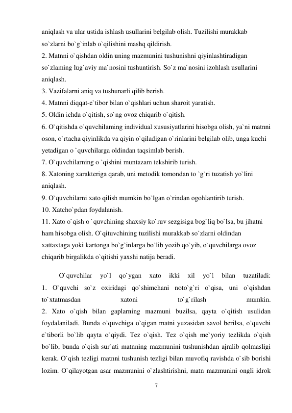 7 
 
aniqlash va ular ustida ishlash usullarini belgilab olish. Tuzilishi murakkab 
so`zlarni bo`g`inlab o`qilishini mashq qildirish.  
2. Matnni o`qishdan oldin uning mazmunini tushunishni qiyinlashtiradigan 
so`zlaming lug`aviy ma`nosini tushuntirish. So`z ma`nosini izohlash usullarini 
aniqlash.  
3. Vazifalarni aniq va tushunarli qilib berish.  
4. Matnni diqqat-e`tibor bilan o`qishlari uchun sharoit yaratish.  
5. Oldin ichda o`qitish, so`ng ovoz chiqarib o`qitish.  
6. O`qitishda o`quvchilaming individual xususiyatlarini hisobga olish, ya`ni matnni 
oson, o`rtacha qiyinlikda va qiyin o`qiladigan o`rinlarini belgilab olib, unga kuchi 
yetadigan o `quvchilarga oldindan taqsimlab berish.  
7. O`quvchilarning o `qishini muntazam tekshirib turish.  
8. Xatoning xarakteriga qarab, uni metodik tomondan to `g`ri tuzatish yo`lini 
aniqlash.  
9. O`quvchilarni xato qilish mumkin bo`lgan o`rindan ogohlantirib turish.  
10. Xatcho`pdan foydalanish.  
11. Xato o`qish o `quvchining shaxsiy ko`ruv sezgisiga bog`liq bo`lsa, bu jihatni 
ham hisobga olish. O`qituvchining tuzilishi murakkab so`zlarni oldindan 
xattaxtaga yoki kartonga bo`g`inlarga bo`lib yozib qo`yib, o`quvchilarga ovoz 
chiqarib birgalikda o`qitishi yaxshi natija beradi.  
O`quvchilar 
yo`l 
qo`ygan 
xato 
ikki 
xil 
yo`l 
bilan 
tuzatiladi:  
1. O`quvchi so`z oxiridagi qo`shimchani noto`g`ri o`qisa, uni o`qishdan 
to`xtatmasdan 
xatoni 
to`g`rilash 
mumkin.  
2. Xato o`qish bilan gaplarning mazmuni buzilsa, qayta o`qitish usulidan 
foydalaniladi. Bunda o`quvchiga o`qigan matni yuzasidan savol berilsa, o`quvchi 
e`tiborli bo`lib qayta o`qiydi. Tez o`qish. Tez o`qish me`yoriy tezlikda o`qish 
bo`lib, bunda o`qish sur`ati matnning mazmunini tushunishdan ajralib qolmasligi 
kerak. O`qish tezligi matnni tushunish tezligi bilan muvofiq ravishda o`sib borishi 
lozim. O`qilayotgan asar mazmunini o`zlashtirishni, matn mazmunini ongli idrok 
