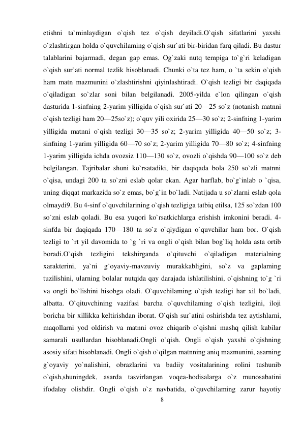 8 
 
etishni ta`minlaydigan o`qish tez o`qish deyiladi.O`qish sifatlarini yaxshi 
o`zlashtirgan holda o`quvchilaming o`qish sur`ati bir-biridan farq qiladi. Bu dastur 
talablarini bajarmadi, degan gap emas. Og`zaki nutq tempiga to`g`ri keladigan 
o`qish sur`ati normal tezlik hisoblanadi. Chunki o`ta tez ham, o `ta sekin o`qish 
ham matn mazmunini o`zlashtirishni qiyinlashtiradi. O`qish tezligi bir daqiqada 
o`qiladigan so`zlar soni bilan belgilanadi. 2005-yilda e`lon qilingan o`qish 
dasturida 1-sinfning 2-yarim yilligida o`qish sur`ati 20—25 so`z (notanish matnni 
o`qish tezligi ham 20—25so`z); o`quv yili oxirida 25—30 so`z; 2-sinfning 1-yarim 
yilligida matnni o`qish tezligi 30—35 so`z; 2-yarim yilligida 40—50 so`z; 3-
sinfning 1-yarim yilligida 60—70 so`z; 2-yarim yilligida 70—80 so`z; 4-sinfning 
1-yarim yilligida ichda ovozsiz 110—130 so`z, ovozli o`qishda 90—100 so`z deb 
belgilangan. Tajribalar shuni ko`rsatadiki, bir daqiqada bola 250 so`zli matnni 
o`qisa, undagi 200 ta so`zni eslab qolar ekan. Agar harflab, bo`g`inlab o `qisa, 
uning diqqat markazida so`z emas, bo`g`in bo`ladi. Natijada u so`zlarni eslab qola 
olmaydi9. Bu 4-sinf o`quvchilarining o`qish tezligiga tatbiq etilsa, 125 so`zdan 100 
so`zni eslab qoladi. Bu esa yuqori ko`rsatkichlarga erishish imkonini beradi. 4-
sinfda bir daqiqada 170—180 ta so`z o`qiydigan o`quvchilar ham bor. O`qish 
tezligi to `rt yil davomida to `g `ri va ongli o`qish bilan bog`liq holda asta ortib 
boradi.O`qish 
tezligini 
tekshirganda 
o`qituvchi 
o`qiladigan 
materialning 
xarakterini, ya`ni g`oyaviy-mavzuviy murakkabligini, so`z va gaplaming 
tuzilishini, ularning bolalar nutqida qay darajada ishlatilishini, o`qishning to`g `ri 
va ongli bo`lishini hisobga oladi. O`quvchilaming o`qish tezligi har xil bo`ladi, 
albatta. O`qituvchining vazifasi barcha o`quvchilaming o`qish tezligini, iloji 
boricha bir xillikka keltirishdan iborat. O`qish sur`atini oshirishda tez aytishlarni, 
maqollarni yod oldirish va matnni ovoz chiqarib o`qishni mashq qilish kabilar 
samarali usullardan hisoblanadi.Ongli o`qish. Ongli o`qish yaxshi o`qishning 
asosiy sifati hisoblanadi. Ongli o`qish o`qilgan matnning aniq mazmunini, asarning 
g`oyaviy yo`nalishini, obrazlarini va badiiy vositalarining rolini tushunib 
o`qish,shuningdek, asarda tasvirlangan voqea-hodisalarga o`z munosabatini 
ifodalay olishdir. Ongli o`qish o`z navbatida, o`quvchilaming zarur hayotiy 
