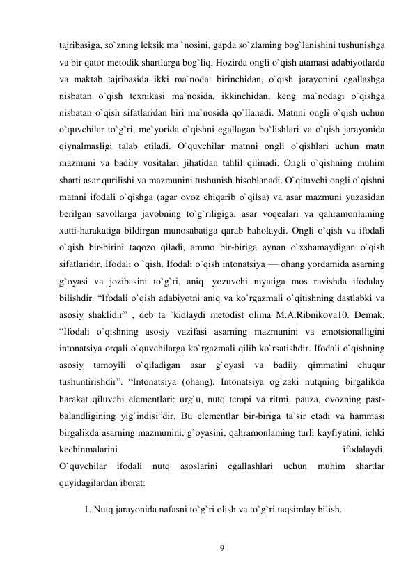 9 
 
tajribasiga, so`zning leksik ma `nosini, gapda so`zlaming bog`lanishini tushunishga 
va bir qator metodik shartlarga bog`liq. Hozirda ongli o`qish atamasi adabiyotlarda 
va maktab tajribasida ikki ma`noda: birinchidan, o`qish jarayonini egallashga 
nisbatan o`qish texnikasi ma`nosida, ikkinchidan, keng ma`nodagi o`qishga 
nisbatan o`qish sifatlaridan biri ma`nosida qo`llanadi. Matnni ongli o`qish uchun 
o`quvchilar to`g`ri, me`yorida o`qishni egallagan bo`lishlari va o`qish jarayonida 
qiynalmasligi talab etiladi. O`quvchilar matnni ongli o`qishlari uchun matn 
mazmuni va badiiy vositalari jihatidan tahlil qilinadi. Ongli o`qishning muhim 
sharti asar qurilishi va mazmunini tushunish hisoblanadi. O`qituvchi ongli o`qishni 
matnni ifodali o`qishga (agar ovoz chiqarib o`qilsa) va asar mazmuni yuzasidan 
berilgan savollarga javobning to`g`riligiga, asar voqealari va qahramonlaming 
xatti-harakatiga bildirgan munosabatiga qarab baholaydi. Ongli o`qish va ifodali 
o`qish bir-birini taqozo qiladi, ammo bir-biriga aynan o`xshamaydigan o`qish 
sifatlaridir. Ifodali o `qish. Ifodali o`qish intonatsiya — ohang yordamida asarning 
g`oyasi va jozibasini to`g`ri, aniq, yozuvchi niyatiga mos ravishda ifodalay 
bilishdir. “Ifodali o`qish adabiyotni aniq va ko`rgazmali o`qitishning dastlabki va 
asosiy shaklidir” , deb ta `kidlaydi metodist olima M.A.Ribnikova10. Demak, 
“Ifodali o`qishning asosiy vazifasi asarning mazmunini va emotsionalligini 
intonatsiya orqali o`quvchilarga ko`rgazmali qilib ko`rsatishdir. Ifodali o`qishning 
asosiy tamoyili o`qiladigan asar g`oyasi va badiiy qimmatini chuqur 
tushuntirishdir”. “Intonatsiya (ohang). Intonatsiya og`zaki nutqning birgalikda 
harakat qiluvchi elementlari: urg`u, nutq tempi va ritmi, pauza, ovozning past-
balandligining yig`indisi”dir. Bu elementlar bir-biriga ta`sir etadi va hammasi 
birgalikda asarning mazmunini, g`oyasini, qahramonlaming turli kayfiyatini, ichki 
kechinmalarini 
ifodalaydi.  
O`quvchilar 
ifodali 
nutq 
asoslarini 
egallashlari 
uchun 
muhim 
shartlar 
quyidagilardan iborat:  
1. Nutq jarayonida nafasni to`g`ri olish va to`g`ri taqsimlay bilish. 
