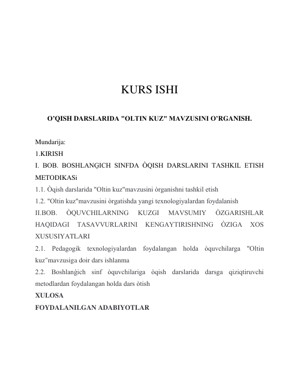  
 
 
 
KURS ISHI 
 
O’QISH DARSLARIDA "OLTIN KUZ" MAVZUSINI O’RGANISH. 
 
Mundarija: 
1.KIRISH 
I. BOB. BOSHLANĢICH SINFDA ÒQISH DARSLARINI TASHKIL ETISH 
METODIKASi  
1.1. Òqish darslarida "Oltin kuz"mavzusini òrganishni tashkil etish 
1.2. "Oltin kuz"mavzusini òrgatishda yangi texnologiyalardan foydalanish  
II.BOB. 
ÒQUVCHILARNING 
KUZGI 
MAVSUMIY 
ÒZGARISHLAR 
HAQIDAGI 
TASAVVURLARINI 
KENGAYTIRISHNING 
ÒZIGA 
XOS 
XUSUSIYATLARI 
2.1. Pedagogik texnologiyalardan foydalangan holda òquvchilarga "Oltin 
kuz"mavzusiga doir dars ishlanma 
2.2. Boshlanģich sinf òquvchilariga òqish darslarida darsga qiziqtiruvchi 
metodlardan foydalangan holda dars òtish 
XULOSA 
FOYDALANILGAN ADABIYOTLAR 
 
 
 
