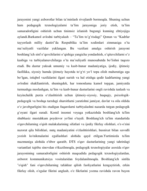 jarayonini yangi axborotlar bilan ta’minlash rivojlanib bormoqda. Shuning uchun 
ham 
pedagogik 
texnologiyalarni 
ta’lim 
jarayoniga 
joriy 
etish, 
ta’lim 
samaradorligini oshirish uchun tinimsiz izlanish bugungi kunning ehtiyojiga 
aylandi.Barkamol avlodni tarbiyalash – “Ta’lim to’g’risdagi” Qonun va “Kadrlar 
tayyorlash milliy dastiri”da Respublika ta’lim xodimlari zimmasiga o’ta 
ma’suliyatli vazifalar yuklangan. Bu vazifani amalga oshirish jarayoni 
boshlang’ich sinf o’quvchilarini o’qishiga yangicha yondashish, o’qituvchilarni o’z 
kasbiga va tarbiyalanuvchilarga o’ta ma’suliyatli munosabatda bo’lishni taqozo 
etadi. Bu dastur yuksak umumiy va kasb-hunar madaniyatiga, ijodiy, ijtimoiy 
faollikka, siyosiy hamda ijtimoiy hayotda to‘g‘ri yo‘l topa olish mahoratiga ega 
bo‘lgan, istiqbol vazifalarini ilgari surish va hal etishga qodir kadrlarning yangi 
avlodini shakllantirish, shuningdek, har tomonlama kamol topgan, jamiyatda 
turmushga moslashgan, ta’lim va kasb-hunar dasturlarini ongli ravishda tanlash va 
keyinchalik puxta o‘zlashtirish uchun ijtimoiy-siyosiy, huquqiy, psixologik-
pedagogik va boshqa tarzdagi sharoitlarni yaratishni jamiyat, davlat va oila oldida 
o‘z javobgarligini his etadigan fuqarolarni tarbiyalashni nazarda tutgan pedagogik 
g‘oyani ilgari suradi. Komil insonni voyaga yetkazishda boshlang'ich ta'lim 
shubhasiz mustahkam poydevor yo'lini o'taydi. Boshlang'ich ta'lim standartida 
o'quvchilarning o'qish malakalarining sifatlari va ijodiy fikrlay olishlari, o'z-o'zini 
nazorat qila bilishlari, nutq madaniyatini o'zlashtirishlari, husnixat bilan savodli 
yozish ko'nikmalarini egallashlari alohida qayd etilgan.Yurtimizda ta'lim 
mazmuniga alohida e'tibor qaratib, DTS o'quv dasturlarining yangi tahrirdagi 
variantlari tajriba sinovdan o'tkazilmoqda, pedagogik texnologiyalar asosida o'quv 
jarayonining samaradorligini oshirish maqsadida pedagogik texnologiyalardan, 
axborot kommunikatsiya vositalaridan foydalanilmoqda. Boshlang'ich sinfda 
"o'qish" fani o'quvchilarning tafakkur qilish faoliyatlarini kengaytirish, erkin 
fikrlay olish, o'zgalar fikrini anglash, o'z fikrlarini yozma ravishda ravon bayon 
