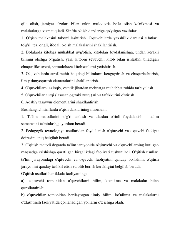 qila olish, jamiyat a'zolari bilan erkin muloqotda bo'la olish ko'nikmasi va 
malakalarga xizmat qiladi. Sinfda o'qish darslariga qo'yilgan vazifalar: 
1. O'qish malakasini takomillashtirish. O'quvchilarda yaxshilik darajasi sifatlari: 
to'g'ri, tez, ongli, ifodali o'qish malakalarini shakllantirish. 
2. Bolalarda kitobga muhabbat uyg'otish, kitobdan foydalanishga, undan kerakli 
bilimni olishga o'rgatish, ya'ni kitobni sevuvchi, kitob bilan ishlashni biladigan 
chuqur fikrlovchi, sermulohaza kitobxonlarni yetishtirish. 
3. O'quvchilarda atrof-muhit haqidagi bilimlarni kengaytirish va chuqurlashtirish, 
ilmiy dunyoqarash elementlarini shakllantirish. 
4. O'quvchilarni axloqiy, estetik jihatdan mehnatga muhabbat ruhida tarbiyalash. 
5. O'quvchilar nutqi ( asosan,og'zaki nutqi) ni va tafakkurini o'stirish. 
6. Adabiy tasavvur elementlarini shakllantirish. 
Boshlang'ich sinflarda o'qish darslarining mazmuni: 
1. Ta'lim metodlarini to'g'ri tanlash va ulardan o'rinli foydalanish - ta'lim 
samarasini ta'minlashga yordam beradi. 
2. Pedagogik texnologiya usullaridan foydalanish o'qituvchi va o'quvchi faoliyat 
doirasini aniq belgilab beradi. 
3. O'qitish metodi deganda ta'lim jarayonida o'qituvchi va o'quvchilarning kutilgan 
maqsadga erishishga qaratilgan birgalikdagi faoliyati tushuniladi. O'qitish usullari 
ta'lim jarayonidagi o'qituvchi va o'quvchi faoliyatini qanday bo'lishini, o'qitish 
jarayonini qanday tashkil etish va olib borish kerakligini belgilab beradi. 
O'qitish usullari har ikkala faoliyatning: 
a) o'qituvchi tomonidan o'quvchilarni bilim, ko'nikma va malakalar bilan 
qurollantirish; 
b) o'quvchilar tomonidan berilayotgan ilmiy bilim, ko'nikma va malakalarni 
o'zlashtirish faoliyatida qo'llanadigan yo'llarni o'z ichiga oladi. 
